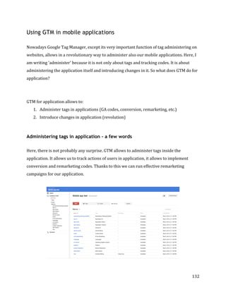  
	
  
	
  
132	
  
Using GTM in mobile applications
	
  
Nowadays	
  Google	
  Tag	
  Manager,	
  except	
  its	
  very	
  important	
  function	
  of	
  tag	
  administering	
  on	
  
websites,	
  allows	
  in	
  a	
  revolutionary	
  way	
  to	
  administer	
  also	
  our	
  mobile	
  applications.	
  Here,	
  I	
  
am	
  writing	
  'administer'	
  because	
  it	
  is	
  not	
  only	
  about	
  tags	
  and	
  tracking	
  codes.	
  It	
  is	
  about	
  
administering	
  the	
  application	
  itself	
  and	
  introducing	
  changes	
  in	
  it.	
  So	
  what	
  does	
  GTM	
  do	
  for	
  
application?	
  
	
  
	
  
GTM	
  for	
  application	
  allows	
  to:	
  
1. Administer	
  tags	
  in	
  applications	
  (GA	
  codes,	
  conversion,	
  remarketing,	
  etc.)	
  
2. Introduce	
  changes	
  in	
  application	
  (revolution)	
  
	
  
Administering tags in application – a few words
	
  
Here,	
  there	
  is	
  not	
  probably	
  any	
  surprise.	
  GTM	
  allows	
  to	
  administer	
  tags	
  inside	
  the	
  
application.	
  It	
  allows	
  us	
  to	
  track	
  actions	
  of	
  users	
  in	
  application,	
  it	
  allows	
  to	
  implement	
  
conversion	
  and	
  remarketing	
  codes.	
  Thanks	
  to	
  this	
  we	
  can	
  run	
  effective	
  remarketing	
  
campaigns	
  for	
  our	
  application.	
  
	
  	
  
	
  
 