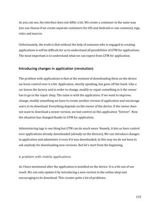  
	
  
	
  
133	
  
As	
  you	
  can	
  see,	
  the	
  interface	
  does	
  not	
  differ	
  a	
  lot.	
  We	
  create	
  a	
  container	
  in	
  the	
  same	
  way	
  
(we	
  can	
  choose	
  if	
  we	
  create	
  separate	
  containers	
  for	
  iOS	
  and	
  Android	
  or	
  one	
  common),	
  tags,	
  
rules	
  and	
  macros.	
  
	
  
Unfortunately,	
  the	
  truth	
  is	
  that	
  without	
  the	
  help	
  of	
  someone	
  who	
  is	
  engaged	
  in	
  creating	
  
applications	
  it	
  will	
  be	
  difficult	
  for	
  us	
  to	
  understand	
  all	
  possibilities	
  of	
  GTM	
  for	
  applications.	
  
The	
  most	
  important	
  is	
  to	
  understand	
  what	
  we	
  can	
  expect	
  from	
  GTM	
  for	
  application.	
  
Introducing changes in application (revolution)
	
  
The	
  problem	
  with	
  applications	
  is	
  that	
  at	
  the	
  moment	
  of	
  downloading	
  them	
  on	
  the	
  device	
  
we	
  loose	
  control	
  over	
  it	
  a	
  bit.	
  Application,	
  shortly	
  speaking,	
  has	
  gone	
  off	
  the	
  leash.	
  Like	
  a	
  
car	
  leaves	
  the	
  factory	
  and	
  in	
  order	
  to	
  change,	
  modify	
  or	
  repair	
  something	
  in	
  it	
  the	
  owner	
  
has	
  to	
  go	
  to	
  the	
  repair	
  shop.	
  The	
  same	
  is	
  with	
  the	
  application.	
  If	
  we	
  want	
  to	
  improve,	
  
change,	
  modify	
  something	
  we	
  have	
  to	
  create	
  another	
  version	
  of	
  application	
  and	
  encourage	
  
users	
  to	
  its	
  download.	
  Everything	
  depends	
  on	
  the	
  owner	
  of	
  the	
  device.	
  If	
  the	
  owner	
  does	
  
not	
  want	
  to	
  download	
  a	
  newer	
  version,	
  we	
  lost	
  control	
  on	
  this	
  application	
  "forever".	
  Now	
  
the	
  situation	
  has	
  changed	
  thanks	
  to	
  GTM	
  for	
  application.	
  
	
  
Administering	
  tags	
  is	
  one	
  thing	
  but	
  GTM	
  can	
  do	
  much	
  more.	
  Namely,	
  it	
  lets	
  us	
  have	
  control	
  
over	
  applications	
  already	
  downloaded	
  (already	
  on	
  the	
  devices).	
  We	
  can	
  introduce	
  changes	
  
in	
  application	
  and	
  administer	
  it	
  even	
  if	
  it	
  was	
  downloaded.	
  In	
  this	
  way	
  we	
  do	
  not	
  have	
  to	
  
ask	
  anybody	
  for	
  downloading	
  new	
  versions.	
  But	
  let's	
  start	
  from	
  the	
  beginning.	
  
A problem with mobile applications
	
  
As	
  I	
  have	
  mentioned	
  after	
  the	
  application	
  is	
  installed	
  on	
  the	
  device.	
  It	
  is	
  a	
  bit	
  out	
  of	
  our	
  
reach.	
  We	
  can	
  only	
  update	
  it	
  by	
  introducing	
  a	
  new	
  version	
  in	
  the	
  online	
  shop	
  and	
  
encouraging	
  to	
  its	
  download.	
  This	
  creates	
  quite	
  a	
  lot	
  of	
  problems:	
  	
  
 