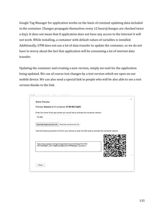  
	
  
	
  
135	
  
Google	
  Tag	
  Manager	
  for	
  application	
  works	
  on	
  the	
  basis	
  of	
  constant	
  updating	
  data	
  included	
  
in	
  the	
  container.	
  Changes	
  propagate	
  themselves	
  every	
  12	
  hours(changes	
  are	
  checked	
  twice	
  
a	
  day).	
  It	
  does	
  not	
  mean	
  that	
  if	
  application	
  does	
  not	
  have	
  any	
  access	
  to	
  the	
  Internet	
  it	
  will	
  
not	
  work.	
  While	
  installing,	
  a	
  container	
  with	
  default	
  values	
  of	
  variables	
  is	
  installed.	
  
Additionally,	
  GTM	
  does	
  not	
  use	
  a	
  lot	
  of	
  data	
  transfer	
  to	
  update	
  the	
  container,	
  so	
  we	
  do	
  not	
  
have	
  to	
  worry	
  about	
  the	
  fact	
  that	
  application	
  will	
  be	
  consuming	
  a	
  lot	
  of	
  internet	
  data	
  
transfer.	
  
	
  
Updating	
  the	
  container	
  and	
  creating	
  a	
  new	
  version,	
  simply	
  we	
  wait	
  for	
  the	
  application	
  
being	
  updated.	
  We	
  can	
  of	
  course	
  test	
  changes	
  by	
  a	
  test	
  version	
  which	
  we	
  open	
  on	
  our	
  
mobile	
  device.	
  We	
  can	
  also	
  send	
  a	
  special	
  link	
  to	
  people	
  who	
  will	
  be	
  also	
  able	
  to	
  see	
  a	
  test	
  
version	
  thanks	
  to	
  the	
  link.	
  
	
  
	
  
	
  
 
