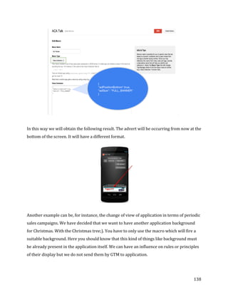  
	
  
	
  
138	
  
	
  
	
  
In	
  this	
  way	
  we	
  will	
  obtain	
  the	
  following	
  result.	
  The	
  advert	
  will	
  be	
  occurring	
  from	
  now	
  at	
  the	
  
bottom	
  of	
  the	
  screen.	
  It	
  will	
  have	
  a	
  different	
  format.	
  
	
  
Another	
  example	
  can	
  be,	
  for	
  instance,	
  the	
  change	
  of	
  view	
  of	
  application	
  in	
  terms	
  of	
  periodic	
  
sales	
  campaigns.	
  We	
  have	
  decided	
  that	
  we	
  want	
  to	
  have	
  another	
  application	
  background	
  	
  
for	
  Christmas.	
  With	
  the	
  Christmas	
  tree;).	
  You	
  have	
  to	
  only	
  use	
  the	
  macro	
  which	
  will	
  fire	
  a	
  
suitable	
  background.	
  Here	
  you	
  should	
  know	
  that	
  this	
  kind	
  of	
  things	
  like	
  background	
  must	
  
be	
  already	
  present	
  in	
  the	
  application	
  itself.	
  We	
  can	
  have	
  an	
  influence	
  on	
  rules	
  or	
  principles	
  
of	
  their	
  display	
  but	
  we	
  do	
  not	
  send	
  them	
  by	
  GTM	
  to	
  application.	
  
 