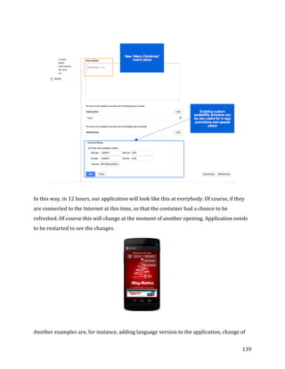  
	
  
	
  
139	
  
	
  
In	
  this	
  way,	
  in	
  12	
  hours,	
  our	
  application	
  will	
  look	
  like	
  this	
  at	
  everybody.	
  Of	
  course,	
  if	
  they	
  
are	
  connected	
  to	
  the	
  Internet	
  at	
  this	
  time,	
  so	
  that	
  the	
  container	
  had	
  a	
  chance	
  to	
  be	
  
refreshed.	
  Of	
  course	
  this	
  will	
  change	
  at	
  the	
  moment	
  of	
  another	
  opening.	
  Application	
  needs	
  
to	
  be	
  restarted	
  to	
  see	
  the	
  changes.	
  
Another	
  examples	
  are,	
  for	
  instance,	
  adding	
  language	
  version	
  to	
  the	
  application,	
  change	
  of	
  
 