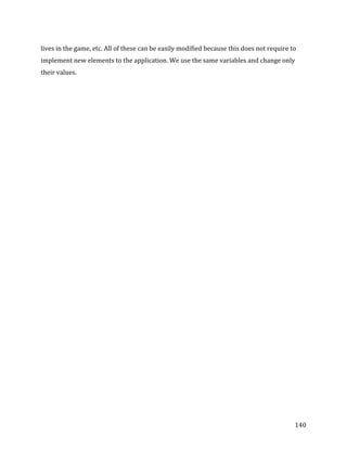 
	
  
	
  
140	
  
lives	
  in	
  the	
  game,	
  etc.	
  All	
  of	
  these	
  can	
  be	
  easily	
  modified	
  because	
  this	
  does	
  not	
  require	
  to	
  
implement	
  new	
  elements	
  to	
  the	
  application.	
  We	
  use	
  the	
  same	
  variables	
  and	
  change	
  only	
  
their	
  values.	
  
	
  
 