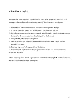  
	
  
	
  
141	
  
A few final thoughts
	
  
Using	
  Google	
  Tag	
  Manager	
  we	
  can't	
  remember	
  about	
  a	
  few	
  important	
  things	
  which	
  run	
  
away	
  very	
  often	
  and	
  cause	
  frustration	
  and	
  waste	
  of	
  time.	
  Here	
  are	
  a	
  few	
  of	
  them:	
  
	
  
1. Remember	
  to	
  publish	
  a	
  new	
  version	
  of	
  a	
  container	
  always	
  after	
  changes.	
  
2. Create	
  a	
  reasonable	
  system	
  of	
  a	
  terminology	
  of	
  tags,	
  rules	
  and	
  macros.	
  	
  
3. Keep	
  domains	
  on	
  separate	
  accounts	
  so	
  that	
  it	
  would	
  be	
  easier	
  to	
  understand	
  everything.	
  
Unless	
  a	
  few	
  domains	
  create	
  the	
  whole/integrity	
  in	
  the	
  Internet.	
  
4. Always	
  test	
  tags	
  before	
  publishing	
  them.	
  
5. Use	
  the	
  Lookup	
  table	
  macro	
  to	
  create	
  test	
  environment	
  in	
  GA	
  so	
  that	
  not	
  to	
  spam	
  
statistics	
  with	
  tests.	
  
6. Plan	
  tags	
  migration	
  before	
  you	
  will	
  start	
  to	
  do	
  this.	
  
7. Be	
  careful	
  with	
  capital	
  letters.	
  They	
  may	
  cause	
  that	
  macros	
  and	
  rules	
  do	
  not	
  work.	
  
8. Use	
  Tag	
  Assistant	
  
	
  
There	
  are	
  surely	
  more	
  of	
  such	
  popular	
  issues	
  connected	
  with	
  using	
  GTM	
  but	
  these	
  ones	
  are	
  
the	
  most	
  worth	
  mentioning	
  at	
  the	
  very	
  end.	
  
 