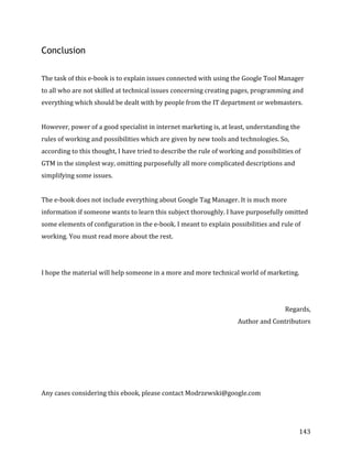  
	
  
	
  
143	
  
Conclusion
The	
  task	
  of	
  this	
  e-­‐book	
  is	
  to	
  explain	
  issues	
  connected	
  with	
  using	
  the	
  Google	
  Tool	
  Manager	
  
to	
  all	
  who	
  are	
  not	
  skilled	
  at	
  technical	
  issues	
  concerning	
  creating	
  pages,	
  programming	
  and	
  
everything	
  which	
  should	
  be	
  dealt	
  with	
  by	
  people	
  from	
  the	
  IT	
  department	
  or	
  webmasters.	
  	
  
	
  
However,	
  power	
  of	
  a	
  good	
  specialist	
  in	
  internet	
  marketing	
  is,	
  at	
  least,	
  understanding	
  the	
  
rules	
  of	
  working	
  and	
  possibilities	
  which	
  are	
  given	
  by	
  new	
  tools	
  and	
  technologies.	
  So,	
  
according	
  to	
  this	
  thought,	
  I	
  have	
  tried	
  to	
  describe	
  the	
  rule	
  of	
  working	
  and	
  possibilities	
  of	
  
GTM	
  in	
  the	
  simplest	
  way,	
  omitting	
  purposefully	
  all	
  more	
  complicated	
  descriptions	
  and	
  
simplifying	
  some	
  issues.	
  
	
  
The	
  e-­‐book	
  does	
  not	
  include	
  everything	
  about	
  Google	
  Tag	
  Manager.	
  It	
  is	
  much	
  more	
  
information	
  if	
  someone	
  wants	
  to	
  learn	
  this	
  subject	
  thoroughly.	
  I	
  have	
  purposefully	
  omitted	
  
some	
  elements	
  of	
  configuration	
  in	
  the	
  e-­‐book.	
  I	
  meant	
  to	
  explain	
  possibilities	
  and	
  rule	
  of	
  
working.	
  You	
  must	
  read	
  more	
  about	
  the	
  rest.	
  
	
  
	
  
I	
  hope	
  the	
  material	
  will	
  help	
  someone	
  in	
  a	
  more	
  and	
  more	
  technical	
  world	
  of	
  marketing.	
  
	
  
	
  
Regards,	
  
Author	
  and	
  Contributors	
  
	
  
	
  
	
  
	
  
	
  
	
  
Any	
  cases	
  considering	
  this	
  ebook,	
  please	
  contact	
  Modrzewski@google.com	
  
 