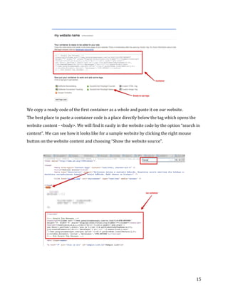  
	
  
	
  
15	
  
	
  
We	
  copy	
  a	
  ready	
  code	
  of	
  the	
  first	
  container	
  as	
  a	
  whole	
  and	
  paste	
  it	
  on	
  our	
  website.	
  	
  
The	
  best	
  place	
  to	
  paste	
  a	
  container	
  code	
  is	
  a	
  place	
  directly	
  below	
  the	
  tag	
  which	
  opens	
  the	
  
website	
  content	
  -­‐	
  <body>.	
  We	
  will	
  find	
  it	
  easily	
  in	
  the	
  website	
  code	
  by	
  the	
  option	
  “search	
  in	
  
content”.	
  We	
  can	
  see	
  how	
  it	
  looks	
  like	
  for	
  a	
  sample	
  website	
  by	
  clicking	
  the	
  right	
  mouse	
  
button	
  on	
  the	
  website	
  content	
  and	
  choosing	
  “Show	
  the	
  website	
  source”.	
  
	
  
	
  
	
  
	
  
 