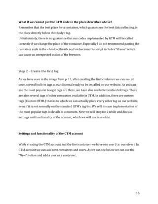  
	
  
	
  
16	
  
What	
  if	
  we	
  cannot	
  put	
  the	
  GTM	
  code	
  in	
  the	
  place	
  described	
  above?	
  
Remember	
  that	
  the	
  best	
  place	
  for	
  a	
  container,	
  which	
  guarantees	
  the	
  best	
  data	
  collecting,	
  is	
  
the	
  place	
  directly	
  below	
  the<body>	
  tag.	
  	
  
Unfortunately,	
  there	
  is	
  no	
  guarantee	
  that	
  our	
  codes	
  implemented	
  by	
  GTM	
  will	
  be	
  called	
  
correctly	
  if	
  we	
  change	
  the	
  place	
  of	
  the	
  container.	
  Especially	
  I	
  do	
  not	
  recommend	
  pasting	
  the	
  
container	
  code	
  in	
  the	
  <head></head>	
  section	
  because	
  the	
  script	
  includes	
  “iframe”	
  which	
  
can	
  cause	
  an	
  unexpected	
  action	
  of	
  the	
  browser.	
  
	
  
Step 2 – Create the first tag
As	
  we	
  have	
  seen	
  in	
  the	
  image	
  from	
  p.	
  13,	
  after	
  creating	
  the	
  first	
  container	
  we	
  can	
  see,	
  at	
  
once,	
  several	
  built-­‐in	
  tags	
  at	
  our	
  disposal	
  ready	
  to	
  be	
  installed	
  on	
  our	
  website.	
  As	
  you	
  can	
  
see	
  the	
  most	
  popular	
  Google	
  tags	
  are	
  there,	
  we	
  have	
  also	
  available	
  Doubleclick	
  tags.	
  There	
  
are	
  also	
  several	
  tags	
  of	
  other	
  companies	
  available	
  in	
  GTM.	
  In	
  addition,	
  there	
  are	
  custom	
  
tags	
  (Custom	
  HTML)	
  thanks	
  to	
  which	
  we	
  can	
  actually	
  place	
  every	
  other	
  tag	
  on	
  our	
  website,	
  
even	
  if	
  it	
  is	
  not	
  normally	
  on	
  the	
  standard	
  GTM’s	
  tag	
  list.	
  We	
  will	
  discuss	
  implementation	
  of	
  
the	
  most	
  popular	
  tags	
  in	
  details	
  in	
  a	
  moment.	
  Now	
  we	
  will	
  stop	
  for	
  a	
  while	
  and	
  discuss	
  
settings	
  and	
  functionality	
  of	
  the	
  account,	
  which	
  we	
  will	
  use	
  in	
  a	
  while.	
  
	
  
	
  
Settings	
  and	
  functionality	
  of	
  the	
  GTM	
  account	
  
	
  
While	
  creating	
  the	
  GTM	
  account	
  and	
  the	
  first	
  container	
  we	
  have	
  one	
  user	
  (i.e.	
  ourselves).	
  In	
  
GTM	
  account	
  we	
  can	
  add	
  next	
  containers	
  and	
  users.	
  As	
  we	
  can	
  see	
  below	
  we	
  can	
  use	
  the	
  
“New”	
  button	
  and	
  add	
  a	
  user	
  or	
  a	
  container.	
  
	
  
 