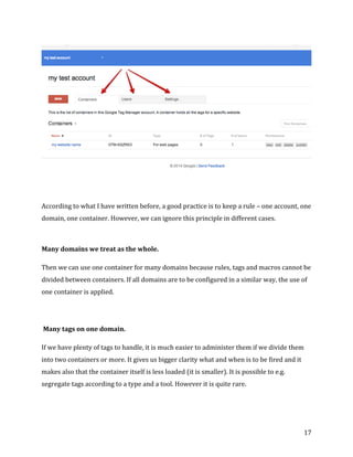  
	
  
	
  
17	
  
	
  
	
  
	
  
According	
  to	
  what	
  I	
  have	
  written	
  before,	
  a	
  good	
  practice	
  is	
  to	
  keep	
  a	
  rule	
  –	
  one	
  account,	
  one	
  
domain,	
  one	
  container.	
  However,	
  we	
  can	
  ignore	
  this	
  principle	
  in	
  different	
  cases.	
  	
  
	
  
Many	
  domains	
  we	
  treat	
  as	
  the	
  whole.	
  
Then	
  we	
  can	
  use	
  one	
  container	
  for	
  many	
  domains	
  because	
  rules,	
  tags	
  and	
  macros	
  cannot	
  be	
  
divided	
  between	
  containers.	
  If	
  all	
  domains	
  are	
  to	
  be	
  configured	
  in	
  a	
  similar	
  way,	
  the	
  use	
  of	
  
one	
  container	
  is	
  applied.	
  
	
  	
  
	
  Many	
  tags	
  on	
  one	
  domain.	
  
If	
  we	
  have	
  plenty	
  of	
  tags	
  to	
  handle,	
  it	
  is	
  much	
  easier	
  to	
  administer	
  them	
  if	
  we	
  divide	
  them	
  
into	
  two	
  containers	
  or	
  more.	
  It	
  gives	
  us	
  bigger	
  clarity	
  what	
  and	
  when	
  is	
  to	
  be	
  fired	
  and	
  it	
  
makes	
  also	
  that	
  the	
  container	
  itself	
  is	
  less	
  loaded	
  (it	
  is	
  smaller).	
  It	
  is	
  possible	
  to	
  e.g.	
  
segregate	
  tags	
  according	
  to	
  a	
  type	
  and	
  a	
  tool.	
  However	
  it	
  is	
  quite	
  rare.	
  
	
  
 