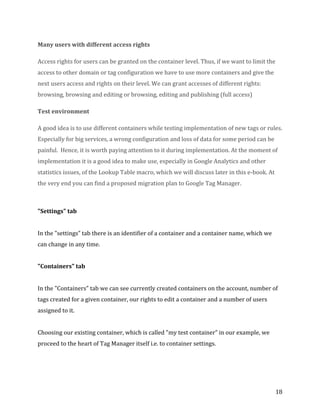  
	
  
	
  
18	
  
Many	
  users	
  with	
  different	
  access	
  rights	
  
Access	
  rights	
  for	
  users	
  can	
  be	
  granted	
  on	
  the	
  container	
  level.	
  Thus,	
  if	
  we	
  want	
  to	
  limit	
  the	
  
access	
  to	
  other	
  domain	
  or	
  tag	
  configuration	
  we	
  have	
  to	
  use	
  more	
  containers	
  and	
  give	
  the	
  
next	
  users	
  access	
  and	
  rights	
  on	
  their	
  level.	
  We	
  can	
  grant	
  accesses	
  of	
  different	
  rights:	
  
browsing,	
  browsing	
  and	
  editing	
  or	
  browsing,	
  editing	
  and	
  publishing	
  (full	
  access)	
  
Test	
  environment	
  
A	
  good	
  idea	
  is	
  to	
  use	
  different	
  containers	
  while	
  testing	
  implementation	
  of	
  new	
  tags	
  or	
  rules.	
  
Especially	
  for	
  big	
  services,	
  a	
  wrong	
  configuration	
  and	
  loss	
  of	
  data	
  for	
  some	
  period	
  can	
  be	
  
painful.	
  	
  Hence,	
  it	
  is	
  worth	
  paying	
  attention	
  to	
  it	
  during	
  implementation.	
  At	
  the	
  moment	
  of	
  
implementation	
  it	
  is	
  a	
  good	
  idea	
  to	
  make	
  use,	
  especially	
  in	
  Google	
  Analytics	
  and	
  other	
  
statistics	
  issues,	
  of	
  the	
  Lookup	
  Table	
  macro,	
  which	
  we	
  will	
  discuss	
  later	
  in	
  this	
  e-­‐book.	
  At	
  
the	
  very	
  end	
  you	
  can	
  find	
  a	
  proposed	
  migration	
  plan	
  to	
  Google	
  Tag	
  Manager.	
  
	
  
"Settings"	
  tab	
  
	
  
In	
  the	
  "settings”	
  tab	
  there	
  is	
  an	
  identifier	
  of	
  a	
  container	
  and	
  a	
  container	
  name,	
  which	
  we	
  
can	
  change	
  in	
  any	
  time.	
  
	
  
"Containers"	
  tab	
  
	
  
In	
  the	
  "Containers"	
  tab	
  we	
  can	
  see	
  currently	
  created	
  containers	
  on	
  the	
  account,	
  number	
  of	
  
tags	
  created	
  for	
  a	
  given	
  container,	
  our	
  rights	
  to	
  edit	
  a	
  container	
  and	
  a	
  number	
  of	
  users	
  
assigned	
  to	
  it.	
  
	
  
Choosing	
  our	
  existing	
  container,	
  which	
  is	
  called	
  "my	
  test	
  container”	
  in	
  our	
  example,	
  we	
  
proceed	
  to	
  the	
  heart	
  of	
  Tag	
  Manager	
  itself	
  i.e.	
  to	
  container	
  settings.	
  
	
  
 