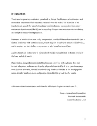  
	
  
	
  
2	
  
Introduction
	
  
Thank	
  you	
  for	
  your	
  interest	
  in	
  this	
  guidebook	
  to	
  Google	
  Tag	
  Manager,	
  which	
  is	
  more	
  and	
  
more	
  often	
  implemented	
  on	
  websites,	
  across	
  all	
  over	
  the	
  world.	
  The	
  main	
  aim	
  of	
  its	
  
installation	
  is	
  usually	
  for	
  a	
  marketing	
  department	
  to	
  become	
  independent	
  from	
  other	
  
company’s	
  departments	
  (like	
  IT)	
  and	
  to	
  speed	
  up	
  changes	
  on	
  a	
  website	
  within	
  marketing	
  
and	
  analytics	
  measurement	
  processes.	
  	
  
	
  
However,	
  to	
  be	
  able	
  to	
  become	
  really	
  independent,	
  one	
  should	
  know	
  how	
  to	
  use	
  this	
  tool.	
  It	
  
is	
  often	
  connected	
  with	
  technical	
  issues,	
  which	
  may	
  not	
  be	
  very	
  well	
  known	
  to	
  everyone.	
  A	
  
marketer	
  does	
  not	
  have	
  to	
  be	
  a	
  programmer	
  or	
  a	
  technical	
  person,	
  at	
  last.	
  
	
  
An	
  idea	
  has	
  arisen	
  on	
  this	
  field	
  to	
  explain	
  the	
  technical	
  subject	
  to	
  non-­‐technical	
  people	
  in	
  
the	
  least	
  technical	
  way	
  ;).	
  	
  
	
  
Please	
  notice,	
  this	
  guidebook	
  is	
  not	
  official	
  manual	
  approved	
  by	
  Google	
  and	
  does	
  not	
  
include	
  all	
  options	
  and	
  does	
  not	
  describe	
  all	
  possibilities	
  of	
  GTM.	
  It	
  is	
  to	
  give	
  the	
  concept	
  
what	
  you	
  can	
  do	
  with	
  it,	
  understand	
  its	
  working	
  and	
  make	
  use	
  of	
  it	
  in	
  the	
  most	
  popular	
  
cases.	
  A	
  reader	
  can	
  learn	
  more	
  and	
  develop	
  himself	
  in	
  this	
  area,	
  if	
  she/he	
  wants.	
  
	
  
	
  
	
  
All	
  information	
  about	
  mistakes	
  and	
  ideas	
  for	
  additional	
  chapters	
  are	
  welcome	
  J	
  	
  
	
  
Have	
  a	
  comprehensible	
  reading	
  
Przemek	
  Modrzewski	
  
Senior	
  Analytical	
  Lead	
  
 