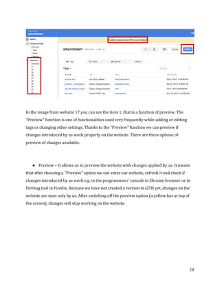  
	
  
	
  
20	
  
	
  
	
  
In	
  the	
  image	
  from	
  website	
  17	
  you	
  can	
  see	
  the	
  item	
  1,	
  that	
  is	
  a	
  function	
  of	
  preview.	
  The	
  
“Preview”	
  function	
  is	
  one	
  of	
  functionalities	
  used	
  very	
  frequently	
  while	
  adding	
  or	
  editing	
  
tags	
  or	
  changing	
  other	
  settings.	
  Thanks	
  to	
  the	
  “Preview”	
  function	
  we	
  can	
  preview	
  if	
  
changes	
  introduced	
  by	
  us	
  work	
  properly	
  on	
  the	
  website.	
  There	
  are	
  three	
  options	
  of	
  
preview	
  of	
  changes	
  available.	
  
	
  
	
  
● Preview	
  –	
  It	
  allows	
  us	
  to	
  preview	
  the	
  website	
  with	
  changes	
  applied	
  by	
  us.	
  It	
  means	
  
that	
  after	
  choosing	
  a	
  "Preview”	
  option	
  we	
  can	
  enter	
  our	
  website,	
  refresh	
  it	
  and	
  check	
  if	
  
changes	
  introduced	
  by	
  us	
  work	
  e.g.	
  in	
  the	
  programmers'	
  console	
  in	
  Chrome	
  browser	
  or	
  in	
  
Firebug	
  tool	
  in	
  Firefox.	
  Because	
  we	
  have	
  not	
  created	
  a	
  version	
  in	
  GTM	
  yet,	
  changes	
  on	
  the	
  
website	
  are	
  seen	
  only	
  by	
  us.	
  After	
  switching	
  off	
  the	
  preview	
  option	
  (a	
  yellow	
  bar	
  at	
  top	
  of	
  
the	
  screen),	
  changes	
  will	
  stop	
  working	
  on	
  the	
  website.	
  
	
  
 