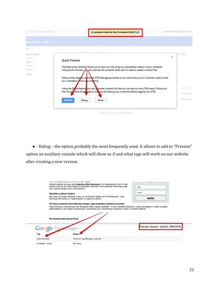  
	
  
	
  
21	
  
	
  
	
  
	
  
● Debug	
  –	
  the	
  option	
  probably	
  the	
  most	
  frequently	
  used.	
  It	
  allows	
  to	
  add	
  to	
  “Preview”	
  
option	
  an	
  auxiliary	
  console	
  which	
  will	
  show	
  us	
  if	
  and	
  what	
  tags	
  will	
  work	
  on	
  our	
  website	
  
after	
  creating	
  a	
  new	
  version.	
  
	
  
	
  
	
  
	
  
 