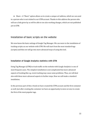  
	
  
	
  
22	
  
	
  
● Share	
  –	
  A	
  "Share”	
  option	
  allows	
  us	
  to	
  create	
  a	
  unique	
  url	
  address,	
  which	
  we	
  can	
  send	
  
to	
  a	
  person	
  who	
  is	
  not	
  related	
  to	
  our	
  GTM	
  account.	
  Thanks	
  to	
  this	
  address	
  the	
  person	
  who	
  
will	
  use	
  a	
  link	
  given	
  by	
  us	
  will	
  be	
  able	
  to	
  see	
  also	
  working	
  changes,	
  which	
  are	
  not	
  published	
  
yet	
  in	
  GTM.	
  
	
  
	
  
Installation of basic scripts on the website
	
  
We	
  now	
  know	
  the	
  basic	
  settings	
  of	
  Google	
  Tag	
  Manager.	
  We	
  can	
  move	
  to	
  the	
  installation	
  of	
  
tracking	
  scripts	
  on	
  our	
  website	
  with	
  GTM.	
  We	
  will	
  start	
  from	
  the	
  most	
  standard	
  tags	
  
(scripts)	
  and	
  then	
  we	
  will	
  go	
  into	
  more	
  advanced	
  ways	
  of	
  using	
  this	
  tool.	
  
	
  
	
  
Installation of Google Analytics statistics with GTM
	
  
Using	
  Tag	
  Manager	
  (GTM)	
  to	
  track	
  traffic	
  on	
  the	
  website	
  with	
  Google	
  Analytics	
  is	
  one	
  of	
  
most	
  frequent	
  cases.	
  The	
  simplest	
  installation	
  is	
  not	
  complicated	
  but	
  more	
  advanced	
  
aspects	
  of	
  tracking	
  like	
  e.g.	
  event	
  tracking	
  may	
  cause	
  some	
  problems.	
  Thus,	
  we	
  will	
  deal	
  
also	
  with	
  these	
  more	
  advanced	
  aspects	
  in	
  further	
  steps.	
  Now	
  we	
  will	
  make	
  a	
  standard	
  
installation.	
  	
  
	
  
In	
  the	
  previous	
  part	
  of	
  this	
  e-­‐book	
  we	
  have	
  created	
  the	
  GTM	
  account	
  and	
  the	
  first	
  container	
  
as	
  well.	
  Just	
  after	
  creating	
  the	
  container	
  we	
  have	
  an	
  opportunity	
  to	
  move	
  at	
  once	
  to	
  create	
  
the	
  first	
  of	
  the	
  most	
  popular	
  tags.	
  
	
  
 
