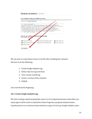  
	
  
	
  
23	
  
	
  
	
  
	
  
We	
  can	
  start	
  to	
  create	
  them	
  at	
  once	
  or	
  do	
  this	
  after	
  installing	
  the	
  container.	
  	
  
We	
  have	
  to	
  do	
  the	
  following:	
  
	
  
1. Create	
  Google	
  Analytics	
  tag	
  	
  
2. Define	
  rules	
  for	
  tag	
  to	
  be	
  fired	
  	
  
3. Test	
  a	
  newly	
  created	
  tag	
  	
  
4. Create	
  a	
  version	
  of	
  the	
  container	
  	
  
5. Publish	
  	
  
	
  
Let’s	
  start	
  from	
  the	
  beginning.	
  
	
  
Ad	
  1.	
  Create	
  Google	
  Analytics	
  tag	
  
	
  
We	
  start	
  creating	
  a	
  tag	
  from	
  giving	
  the	
  name	
  to	
  it.	
  It	
  is	
  important	
  because	
  when	
  there	
  are	
  
many	
  tags	
  it	
  will	
  be	
  easier	
  to	
  administer	
  them	
  if	
  tags	
  have	
  properly	
  matched	
  names.	
  
A	
  good	
  practice	
  is	
  to	
  construct	
  names	
  based	
  on	
  a	
  type	
  of	
  a	
  tool	
  e.g.	
  Google	
  Analytics	
  and	
  a	
  
 