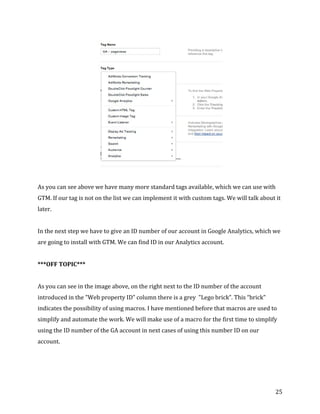  
	
  
	
  
25	
  
	
  
	
  
As	
  you	
  can	
  see	
  above	
  we	
  have	
  many	
  more	
  standard	
  tags	
  available,	
  which	
  we	
  can	
  use	
  with	
  
GTM.	
  If	
  our	
  tag	
  is	
  not	
  on	
  the	
  list	
  we	
  can	
  implement	
  it	
  with	
  custom	
  tags.	
  We	
  will	
  talk	
  about	
  it	
  
later.	
  	
  
	
  
In	
  the	
  next	
  step	
  we	
  have	
  to	
  give	
  an	
  ID	
  number	
  of	
  our	
  account	
  in	
  Google	
  Analytics,	
  which	
  we	
  
are	
  going	
  to	
  install	
  with	
  GTM.	
  We	
  can	
  find	
  ID	
  in	
  our	
  Analytics	
  account.	
  	
  
	
  
***OFF	
  TOPIC***	
  
	
  
As	
  you	
  can	
  see	
  in	
  the	
  image	
  above,	
  on	
  the	
  right	
  next	
  to	
  the	
  ID	
  number	
  of	
  the	
  account	
  
introduced	
  in	
  the	
  "Web	
  property	
  ID”	
  column	
  there	
  is	
  a	
  grey	
  	
  "Lego	
  brick”.	
  This	
  “brick"	
  
indicates	
  the	
  possibility	
  of	
  using	
  macros.	
  I	
  have	
  mentioned	
  before	
  that	
  macros	
  are	
  used	
  to	
  
simplify	
  and	
  automate	
  the	
  work.	
  We	
  will	
  make	
  use	
  of	
  a	
  macro	
  for	
  the	
  first	
  time	
  to	
  simplify	
  
using	
  the	
  ID	
  number	
  of	
  the	
  GA	
  account	
  in	
  next	
  cases	
  of	
  using	
  this	
  number	
  ID	
  on	
  our	
  
account.	
  	
  
	
  
	
  
 