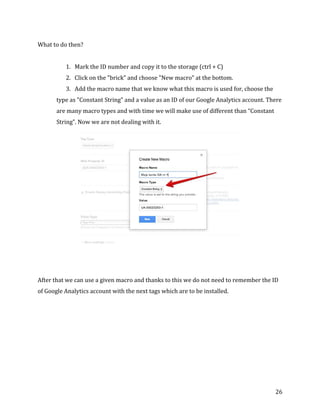  
	
  
	
  
26	
  
What	
  to	
  do	
  then?	
  
	
  
1. Mark	
  the	
  ID	
  number	
  and	
  copy	
  it	
  to	
  the	
  storage	
  (ctrl	
  +	
  C)	
  
2. Click	
  on	
  the	
  "brick”	
  and	
  choose	
  "New	
  macro”	
  at	
  the	
  bottom.	
  
3. Add	
  the	
  macro	
  name	
  that	
  we	
  know	
  what	
  this	
  macro	
  is	
  used	
  for,	
  choose	
  the	
  
type	
  as	
  "Constant	
  String”	
  and	
  a	
  value	
  as	
  an	
  ID	
  of	
  our	
  Google	
  Analytics	
  account.	
  There	
  
are	
  many	
  macro	
  types	
  and	
  with	
  time	
  we	
  will	
  make	
  use	
  of	
  different	
  than	
  “Constant	
  
String”.	
  Now	
  we	
  are	
  not	
  dealing	
  with	
  it.	
  
	
  
	
  
	
  
After	
  that	
  we	
  can	
  use	
  a	
  given	
  macro	
  and	
  thanks	
  to	
  this	
  we	
  do	
  not	
  need	
  to	
  remember	
  the	
  ID	
  
of	
  Google	
  Analytics	
  account	
  with	
  the	
  next	
  tags	
  which	
  are	
  to	
  be	
  installed.	
  
	
  
 