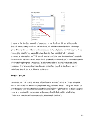  
	
  
	
  
27	
  
	
  
It	
  is	
  one	
  of	
  the	
  simplest	
  methods	
  of	
  using	
  macros	
  but	
  thanks	
  to	
  this	
  we	
  will	
  not	
  make	
  
mistake	
  while	
  pasting	
  codes	
  and	
  what	
  is	
  more,	
  we	
  do	
  not	
  waste	
  the	
  time	
  for	
  checking	
  a	
  
given	
  ID	
  many	
  times.	
  I	
  will	
  emphasize	
  once	
  more	
  that	
  Analytics	
  tag	
  has	
  its	
  types,	
  which	
  are	
  
responsible	
  for	
  different	
  types	
  of	
  tracked	
  data.	
  So,	
  if	
  we	
  want	
  to	
  track	
  events	
  and	
  
ecommerce	
  transactions	
  by	
  GTM,	
  we	
  will	
  have	
  to	
  use	
  three	
  tags:	
  for	
  pageviews	
  (standard),	
  
for	
  events	
  and	
  for	
  transactions.	
  	
  We	
  need	
  to	
  give	
  the	
  ID	
  number	
  of	
  the	
  GA	
  account	
  each	
  time	
  
we	
  create	
  a	
  tag	
  for	
  given	
  GA	
  account.	
  Thanks	
  to	
  the	
  created	
  macro	
  we	
  do	
  not	
  have	
  to	
  
remember	
  ID	
  of	
  account.	
  So	
  we	
  used	
  macro	
  for	
  the	
  first	
  time.	
  It	
  is	
  simple	
  way	
  but	
  very	
  
useful	
  and	
  we	
  will	
  use	
  it,	
  in	
  this	
  way,	
  quite	
  often.	
  	
  
	
  
***OFF	
  TOPIC***	
  
	
  
Let's	
  come	
  back	
  to	
  creating	
  our	
  Tag.	
  	
  After	
  choosing	
  a	
  type	
  of	
  the	
  tag	
  as	
  Google	
  Analytics,	
  
we	
  can	
  see	
  the	
  option	
  “Enable	
  Display	
  Advertising	
  Features”	
  below.	
  This	
  option	
  is	
  used	
  for	
  
switching	
  on	
  possibilities	
  to	
  make	
  use	
  of	
  remarketing	
  in	
  Google	
  Analytics	
  and	
  demographic	
  
reports.	
  In	
  practice	
  this	
  option	
  adds	
  to	
  the	
  code	
  a	
  Doubleclick	
  cookie,	
  which	
  is	
  just	
  
responsible	
  for	
  these	
  additional	
  possibilities	
  of	
  Google	
  Analytics.	
  	
  
	
  	
  
	
  
	
  
	
  
 