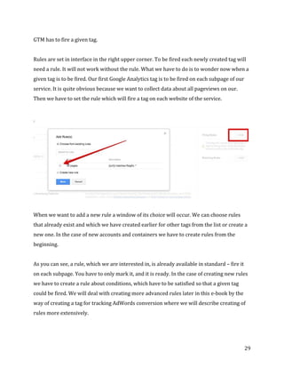  
	
  
	
  
29	
  
GTM	
  has	
  to	
  fire	
  a	
  given	
  tag.	
  
	
  
Rules	
  are	
  set	
  in	
  interface	
  in	
  the	
  right	
  upper	
  corner.	
  To	
  be	
  fired	
  each	
  newly	
  created	
  tag	
  will	
  
need	
  a	
  rule.	
  It	
  will	
  not	
  work	
  without	
  the	
  rule.	
  What	
  we	
  have	
  to	
  do	
  is	
  to	
  wonder	
  now	
  when	
  a	
  
given	
  tag	
  is	
  to	
  be	
  fired.	
  Our	
  first	
  Google	
  Analytics	
  tag	
  is	
  to	
  be	
  fired	
  on	
  each	
  subpage	
  of	
  our	
  
service.	
  It	
  is	
  quite	
  obvious	
  because	
  we	
  want	
  to	
  collect	
  data	
  about	
  all	
  pageviews	
  on	
  our.	
  
Then	
  we	
  have	
  to	
  set	
  the	
  rule	
  which	
  will	
  fire	
  a	
  tag	
  on	
  each	
  website	
  of	
  the	
  service.	
  	
  
	
  
	
  
	
  
When	
  we	
  want	
  to	
  add	
  a	
  new	
  rule	
  a	
  window	
  of	
  its	
  choice	
  will	
  occur.	
  We	
  can	
  choose	
  rules	
  
that	
  already	
  exist	
  and	
  which	
  we	
  have	
  created	
  earlier	
  for	
  other	
  tags	
  from	
  the	
  list	
  or	
  create	
  a	
  
new	
  one.	
  In	
  the	
  case	
  of	
  new	
  accounts	
  and	
  containers	
  we	
  have	
  to	
  create	
  rules	
  from	
  the	
  
beginning.	
  
	
  
As	
  you	
  can	
  see,	
  a	
  rule,	
  which	
  we	
  are	
  interested	
  in,	
  is	
  already	
  available	
  in	
  standard	
  –	
  fire	
  it	
  
on	
  each	
  subpage.	
  You	
  have	
  to	
  only	
  mark	
  it,	
  and	
  it	
  is	
  ready.	
  In	
  the	
  case	
  of	
  creating	
  new	
  rules	
  
we	
  have	
  to	
  create	
  a	
  rule	
  about	
  conditions,	
  which	
  have	
  to	
  be	
  satisfied	
  so	
  that	
  a	
  given	
  tag	
  
could	
  be	
  fired.	
  We	
  will	
  deal	
  with	
  creating	
  more	
  advanced	
  rules	
  later	
  in	
  this	
  e-­‐book	
  by	
  the	
  
way	
  of	
  creating	
  a	
  tag	
  for	
  tracking	
  AdWords	
  conversion	
  where	
  we	
  will	
  describe	
  creating	
  of	
  
rules	
  more	
  extensively.	
  
	
  
 