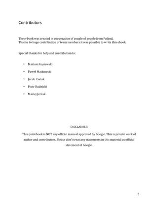  
	
  
	
  
3	
  
Contributors
	
  
	
  
	
  
The	
  e-­‐book	
  was	
  created	
  in	
  cooperation	
  of	
  couple	
  of	
  people	
  from	
  Poland.	
  
Thanks	
  to	
  huge	
  contribution	
  of	
  team	
  members	
  it	
  was	
  possible	
  to	
  write	
  this	
  ebook.	
  	
  
	
  
	
  
Special	
  thanks	
  for	
  help	
  and	
  contribution	
  to:	
  
	
  
	
  
• Mariusz	
  Gąsiewski	
  
• Paweł	
  Matkowski	
  
• Jacek	
  	
  Ewiak	
  
• Piotr	
  Rudnicki	
  
• Maciej	
  Jerzak	
  
	
  
	
  
	
  
	
  
	
  
	
  
	
  
DISCLAIMER	
  
	
  
This	
  quidebook	
  is	
  NOT	
  any	
  official	
  manual	
  approved	
  by	
  Google.	
  This	
  is	
  private	
  work	
  of	
  
author	
  and	
  contributors.	
  Please	
  don’t	
  treat	
  any	
  statements	
  in	
  this	
  material	
  as	
  official	
  
statement	
  of	
  Google.	
  	
  	
  
	
  
	
  
	
  
	
  
	
  
	
  
	
  
	
  
	
  
	
  
 