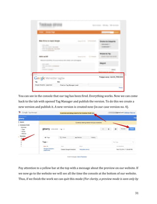  
	
  
	
  
31	
  
	
  
You	
  can	
  see	
  in	
  the	
  console	
  that	
  our	
  tag	
  has	
  been	
  fired.	
  Everything	
  works.	
  Now	
  we	
  can	
  come	
  
back	
  to	
  the	
  tab	
  with	
  opened	
  Tag	
  Manager	
  and	
  publish	
  the	
  version.	
  To	
  do	
  this	
  we	
  create	
  a	
  
new	
  version	
  and	
  publish	
  it.	
  A	
  new	
  version	
  is	
  created	
  now	
  (in	
  our	
  case	
  version	
  no.	
  4).	
  
	
  
	
  
Pay	
  attention	
  to	
  a	
  yellow	
  bar	
  at	
  the	
  top	
  with	
  a	
  message	
  about	
  the	
  preview	
  on	
  our	
  website.	
  If	
  
we	
  now	
  go	
  to	
  the	
  website	
  we	
  will	
  see	
  all	
  the	
  time	
  the	
  console	
  at	
  the	
  bottom	
  of	
  our	
  website.	
  
Thus,	
  if	
  we	
  finish	
  the	
  work	
  we	
  can	
  quit	
  this	
  mode	
  (For	
  clarity,	
  a	
  preview	
  mode	
  is	
  seen	
  only	
  by	
  
 