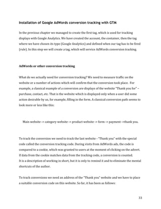  
	
  
	
  
33	
  
Installation of Google AdWords conversion tracking with GTM
	
  
In	
  the	
  previous	
  chapter	
  we	
  managed	
  to	
  create	
  the	
  first	
  tag,	
  which	
  is	
  used	
  for	
  tracking	
  
displays	
  with	
  Google	
  Analytics.	
  We	
  have	
  created	
  the	
  account,	
  the	
  container,	
  then	
  the	
  tag	
  
where	
  we	
  have	
  chosen	
  its	
  type	
  (Google	
  Analytics)	
  and	
  defined	
  when	
  our	
  tag	
  has	
  to	
  be	
  fired	
  
(rule).	
  In	
  this	
  step	
  we	
  will	
  create	
  a	
  tag,	
  which	
  will	
  service	
  AdWords	
  conversion	
  tracking.	
  
	
  
	
  
AdWords	
  or	
  other	
  conversion	
  tracking	
  	
  
	
  
What	
  do	
  we	
  actually	
  need	
  for	
  conversion	
  tracking?	
  We	
  need	
  to	
  measure	
  traffic	
  on	
  the	
  
website	
  or	
  a	
  number	
  of	
  actions	
  which	
  will	
  confirm	
  that	
  the	
  conversion	
  took	
  place.	
  	
  For	
  
example,	
  a	
  classical	
  example	
  of	
  a	
  conversion	
  are	
  displays	
  of	
  the	
  website	
  “Thank	
  you	
  for”	
  –	
  
purchase,	
  contact,	
  etc.	
  That	
  is	
  the	
  website	
  which	
  is	
  displayed	
  only	
  when	
  a	
  user	
  did	
  some	
  
action	
  desirable	
  by	
  us,	
  for	
  example,	
  filling	
  in	
  the	
  form.	
  A	
  classical	
  conversion	
  path	
  seems	
  to	
  
look	
  more	
  or	
  less	
  like	
  this:	
  	
  
	
  
	
  
Main	
  website	
  -­‐>	
  category	
  website	
  -­‐>	
  product	
  website	
  -­‐>	
  form	
  -­‐>	
  payment	
  -­‐>thank	
  you.	
  
	
  
	
  
To	
  track	
  the	
  conversion	
  we	
  need	
  to	
  track	
  the	
  last	
  website	
  -­‐	
  “Thank	
  you”	
  with	
  the	
  special	
  
code	
  called	
  the	
  conversion	
  tracking	
  code.	
  During	
  visits	
  from	
  AdWords	
  ads,	
  the	
  code	
  is	
  
compared	
  to	
  a	
  cookie,	
  which	
  was	
  granted	
  to	
  users	
  at	
  the	
  moment	
  of	
  clicking	
  on	
  the	
  advert.	
  
If	
  data	
  from	
  the	
  cookie	
  matches	
  data	
  from	
  the	
  tracking	
  code,	
  a	
  conversion	
  is	
  counted.	
  
It	
  is	
  a	
  description	
  of	
  working	
  in	
  short,	
  but	
  it	
  is	
  only	
  to	
  remind	
  it	
  and	
  to	
  eliminate	
  the	
  mental	
  
shortcuts	
  of	
  the	
  author.	
  
	
  	
  
To	
  track	
  conversions	
  we	
  need	
  an	
  address	
  of	
  the	
  "Thank	
  you”	
  website	
  and	
  we	
  have	
  to	
  place	
  
a	
  suitable	
  conversion	
  code	
  on	
  this	
  website.	
  So	
  far,	
  it	
  has	
  been	
  as	
  follows:	
  
 