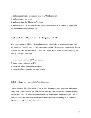  
	
  
	
  
34	
  
	
  
1.	
  We	
  have	
  generated	
  a	
  conversion	
  code	
  in	
  AdWords	
  account	
  
2.	
  We	
  have	
  copied	
  the	
  code.	
  
3.	
  We	
  have	
  edited	
  the	
  "Thank	
  you”	
  website	
  	
  
4.	
  We	
  have	
  pasted	
  the	
  conversion	
  code	
  in	
  the	
  code	
  somewhere	
  at	
  the	
  end	
  of	
  the	
  website	
  
just	
  before	
  the	
  closing	
  </body>	
  tag.	
  
	
  
	
  
Implementation	
  of	
  the	
  conversion	
  tracking	
  code	
  with	
  GTM	
  
	
  
At	
  present,	
  thanks	
  to	
  GTM,	
  we	
  do	
  not	
  have	
  to	
  edit	
  the	
  website	
  to	
  implement	
  conversion	
  
tracking	
  code.	
  You	
  only	
  have	
  to	
  create	
  a	
  suitable	
  tag	
  in	
  GTM	
  and	
  give	
  it	
  proper	
  rules.	
  As	
  it	
  is	
  
assumed	
  the	
  code	
  is	
  to	
  be	
  fired	
  on	
  “Thank	
  you”	
  pages.	
  So	
  to	
  create	
  the	
  conversion	
  tag	
  we	
  
have	
  go	
  through	
  a	
  few	
  steps:	
  
	
  
1.	
  Create	
  a	
  conversion	
  in	
  AdWords	
  account	
  
2.	
  Create	
  a	
  conversion	
  tag	
  in	
  GTM	
  
3.	
  Give	
  a	
  rule	
  when	
  the	
  code	
  is	
  to	
  be	
  fired	
  
4.	
  Test	
  and	
  publish	
  the	
  new	
  container	
  version.	
  
	
  
	
  
	
  
Ad1.	
  Creating	
  a	
  conversion	
  in	
  AdWords	
  account	
  
	
  
To	
  start	
  tracking	
  the	
  effectiveness	
  of	
  our	
  actions	
  thanks	
  to	
  conversions,	
  first	
  we	
  have	
  to	
  
create	
  such	
  a	
  conversion	
  in	
  our	
  AdWords	
  account.	
  We	
  have	
  copied	
  the	
  whole	
  code	
  before	
  
and	
  pasted	
  it	
  onto	
  the	
  website.	
  Now	
  we	
  need	
  only	
  two	
  things	
  –	
  the	
  conversion	
  ID	
  and	
  its	
  
label.	
  To	
  do	
  this	
  we	
  need	
  to	
  preview	
  the	
  code	
  of	
  conversion	
  created	
  by	
  us	
  in	
  AdWords	
  
interface	
  (Tools	
  tab	
  -­‐>	
  Conversions	
  -­‐>	
  code).	
  
	
  
 