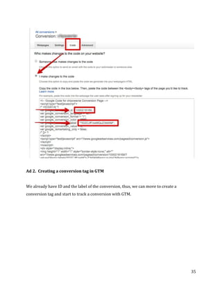  
	
  
	
  
35	
  
	
  
	
  
Ad	
  2.	
  	
  Creating	
  a	
  conversion	
  tag	
  in	
  GTM	
  
	
  
We	
  already	
  have	
  ID	
  and	
  the	
  label	
  of	
  the	
  conversion,	
  thus,	
  we	
  can	
  move	
  to	
  create	
  a	
  
conversion	
  tag	
  and	
  start	
  to	
  track	
  a	
  conversion	
  with	
  GTM.	
  
	
  
 