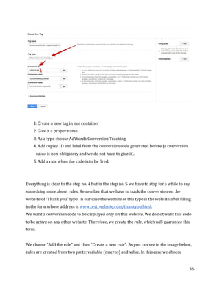  
	
  
	
  
36	
  
	
  
	
  
1.	
  Create	
  a	
  new	
  tag	
  in	
  our	
  container	
  
2.	
  Give	
  it	
  a	
  proper	
  name	
  
3.	
  As	
  a	
  type	
  choose	
  AdWords	
  Conversion	
  Tracking	
  
4.	
  Add	
  copied	
  ID	
  and	
  label	
  from	
  the	
  conversion	
  code	
  generated	
  before	
  (a	
  conversion	
  
value	
  is	
  non-­‐obligatory	
  and	
  we	
  do	
  not	
  have	
  to	
  give	
  it).	
  
5.	
  Add	
  a	
  rule	
  when	
  the	
  code	
  is	
  to	
  be	
  fired.	
  
	
  
	
  
Everything	
  is	
  clear	
  to	
  the	
  step	
  no.	
  4	
  but	
  in	
  the	
  step	
  no.	
  5	
  we	
  have	
  to	
  stop	
  for	
  a	
  while	
  to	
  say	
  
something	
  more	
  about	
  rules.	
  Remember	
  that	
  we	
  have	
  to	
  track	
  the	
  conversion	
  on	
  the	
  
website	
  of	
  “Thank	
  you”	
  type.	
  In	
  our	
  case	
  the	
  website	
  of	
  this	
  type	
  is	
  the	
  website	
  after	
  filling	
  
in	
  the	
  form	
  whose	
  address	
  is	
  www.test_website.com/thankyou.html.	
  
We	
  want	
  a	
  conversion	
  code	
  to	
  be	
  displayed	
  only	
  on	
  this	
  website.	
  We	
  do	
  not	
  want	
  this	
  code	
  
to	
  be	
  active	
  on	
  any	
  other	
  website.	
  Therefore,	
  we	
  create	
  the	
  rule,	
  which	
  will	
  guarantee	
  this	
  
to	
  us.	
  
	
  
We	
  choose	
  "Add	
  the	
  rule”	
  and	
  then	
  "Create	
  a	
  new	
  rule”.	
  As	
  you	
  can	
  see	
  in	
  the	
  image	
  below,	
  
rules	
  are	
  created	
  from	
  two	
  parts:	
  variable	
  (macros)	
  and	
  value.	
  In	
  this	
  case	
  we	
  choose	
  
Conversion	
  value	
  (optional)	
  
 
