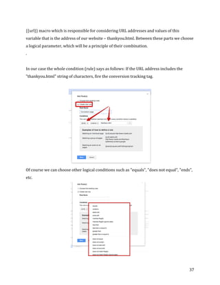 
	
  
	
  
37	
  
{{url}}	
  macro	
  which	
  is	
  responsible	
  for	
  considering	
  URL	
  addresses	
  and	
  values	
  of	
  this	
  
variable	
  that	
  is	
  the	
  address	
  of	
  our	
  website	
  –	
  thankyou.html.	
  Between	
  these	
  parts	
  we	
  choose	
  
a	
  logical	
  parameter,	
  which	
  will	
  be	
  a	
  principle	
  of	
  their	
  combination.	
  
.	
  	
  
	
  
In	
  our	
  case	
  the	
  whole	
  condition	
  (rule)	
  says	
  as	
  follows:	
  If	
  the	
  URL	
  address	
  includes	
  the	
  
"thankyou.html"	
  string	
  of	
  characters,	
  fire	
  the	
  conversion	
  tracking	
  tag.	
  
	
  
	
  
Of	
  course	
  we	
  can	
  choose	
  other	
  logical	
  conditions	
  such	
  as	
  "equals”,	
  "does	
  not	
  equal”,	
  "ends”,	
  
etc.	
  
	
  
 