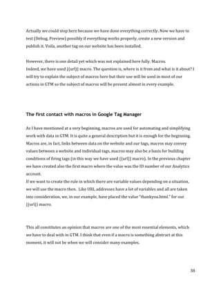  
	
  
	
  
38	
  
Actually	
  we	
  could	
  stop	
  here	
  because	
  we	
  have	
  done	
  everything	
  correctly.	
  Now	
  we	
  have	
  to	
  
test	
  (Debug,	
  Preview)	
  possibly	
  if	
  everything	
  works	
  properly,	
  create	
  a	
  new	
  version	
  and	
  
publish	
  it.	
  Voila,	
  another	
  tag	
  on	
  our	
  website	
  has	
  been	
  installed.	
  
	
  
However,	
  there	
  is	
  one	
  detail	
  yet	
  which	
  was	
  not	
  explained	
  here	
  fully.	
  Macros.	
  
Indeed,	
  we	
  have	
  used	
  {{url}}	
  macro.	
  The	
  question	
  is,	
  where	
  is	
  it	
  from	
  and	
  what	
  is	
  it	
  about?	
  I	
  
will	
  try	
  to	
  explain	
  the	
  subject	
  of	
  macros	
  here	
  but	
  their	
  use	
  will	
  be	
  used	
  in	
  most	
  of	
  our	
  
actions	
  in	
  GTM	
  so	
  the	
  subject	
  of	
  macros	
  will	
  be	
  present	
  almost	
  in	
  every	
  example.	
  	
  
The first contact with macros in Google Tag Manager
	
  
As	
  I	
  have	
  mentioned	
  at	
  a	
  very	
  beginning,	
  macros	
  are	
  used	
  for	
  automating	
  and	
  simplifying	
  
work	
  with	
  data	
  in	
  GTM.	
  It	
  is	
  quite	
  a	
  general	
  description	
  but	
  it	
  is	
  enough	
  for	
  the	
  beginning.	
  
Macros	
  are,	
  in	
  fact,	
  links	
  between	
  data	
  on	
  the	
  website	
  and	
  our	
  tags,	
  macros	
  may	
  convey	
  
values	
  between	
  a	
  website	
  and	
  individual	
  tags,	
  macros	
  may	
  also	
  be	
  a	
  basis	
  for	
  building	
  
conditions	
  of	
  firing	
  tags	
  (in	
  this	
  way	
  we	
  have	
  used	
  {{url}}	
  macro).	
  In	
  the	
  previous	
  chapter	
  
we	
  have	
  created	
  also	
  the	
  first	
  macro	
  where	
  the	
  value	
  was	
  the	
  ID	
  number	
  of	
  our	
  Analytics	
  
account.	
  
If	
  we	
  want	
  to	
  create	
  the	
  rule	
  in	
  which	
  there	
  are	
  variable	
  values	
  depending	
  on	
  a	
  situation,	
  
we	
  will	
  use	
  the	
  macro	
  then.	
  	
  Like	
  URL	
  addresses	
  have	
  a	
  lot	
  of	
  variables	
  and	
  all	
  are	
  taken	
  
into	
  consideration,	
  we,	
  in	
  our	
  example,	
  have	
  placed	
  the	
  value	
  “thankyou.html.”	
  for	
  our	
  
{{url}}	
  macro.	
  	
  
	
  
	
  
This	
  all	
  constitutes	
  an	
  opinion	
  that	
  macros	
  are	
  one	
  of	
  the	
  most	
  essential	
  elements,	
  which	
  
we	
  have	
  to	
  deal	
  with	
  in	
  GTM.	
  I	
  think	
  that	
  even	
  if	
  a	
  macro	
  is	
  something	
  abstract	
  at	
  this	
  
moment,	
  it	
  will	
  not	
  be	
  when	
  we	
  will	
  consider	
  many	
  examples.	
  	
  
	
  
 