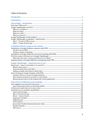  
	
  
	
  
4	
  
Table	
  of	
  Contents	
  
Introduction	
  ...........................................................................................................................	
  2	
  
Contributors	
  ...........................................................................................................................	
  3	
  
Tag	
  manager	
  -­‐	
  introduction	
  ....................................................................................................	
  6	
  
How	
  does	
  GTM	
  work	
  ?	
  .............................................................................................................................................................	
  7	
  
Google	
  Tag	
  Manager	
  structure	
  .............................................................................................................................................	
  8	
  
What	
  is	
  a	
  container?	
  ..................................................................................................................................................................	
  9	
  
What	
  are	
  tags?	
  ..........................................................................................................................................................................	
  10	
  
What	
  are	
  rules?	
  .........................................................................................................................................................................	
  10	
  
What	
  are	
  macros?	
  ....................................................................................................................................................................	
  11	
  
Google	
  Tag	
  Manager	
  on	
  the	
  website	
  ...............................................................................................................................	
  12	
  
Google	
  Tag	
  Manager	
  installation	
  –	
  step	
  by	
  step	
  ........................................................................................................	
  12	
  
Step	
  1	
  –	
  Create	
  a	
  GTM	
  account	
  ..........................................................................................................................................	
  12	
  
Step	
  2	
  –	
  Create	
  the	
  first	
  tag	
  .................................................................................................................................................	
  16	
  
Installation	
  of	
  basic	
  scripts	
  on	
  the	
  website	
  ...........................................................................	
  22	
  
Installation	
  of	
  Google	
  Analytics	
  statistics	
  with	
  GTM	
  ...............................................................................................	
  22	
  
The	
  first	
  rule	
  in	
  GTM	
  ...............................................................................................................................................................	
  28	
  
Testing	
  a	
  newly	
  created	
  tag	
  ................................................................................................................................................	
  30	
  
Installation	
  of	
  Google	
  AdWords	
  conversion	
  tracking	
  with	
  GTM	
  ........................................................................	
  33	
  
The	
  first	
  contact	
  with	
  macros	
  in	
  Google	
  Tag	
  Manager	
  ...........................................................................................	
  38	
  
What	
  does	
  the	
  macro	
  consist	
  of	
  and	
  how	
  is	
  it	
  created?	
  ..........................................................................................	
  39	
  
Implementation	
  of	
  Google	
  AdWords	
  remarketing	
  with	
  GTM	
  ..............................................................................	
  40	
  
Google	
  Tag	
  Manager	
  –	
  advanced	
  cases	
  of	
  use	
  .......................................................................	
  45	
  
Data	
  Layer	
  –	
  what	
  is	
  it	
  and	
  what	
  is	
  it	
  used	
  for?	
  .........................................................................................................	
  45	
  
What	
  is	
  Data	
  Layer?	
  ...............................................................................................................................................................	
  45	
  
How	
  does	
  Data	
  Layer	
  look	
  like?	
  .........................................................................................................................................	
  48	
  
Adding	
  variables	
  and	
  values	
  to	
  Data	
  Layer	
  .................................................................................................................	
  49	
  
Event	
  tracking	
  in	
  Google	
  Analytics	
  with	
  GTM	
  ............................................................................................................	
  52	
  
A	
  button	
  click	
  as	
  an	
  event	
  in	
  Google	
  Analytics	
  ............................................................................................................	
  52	
  
More	
  buttons	
  (events)	
  to	
  measure	
  on	
  one	
  website	
  ...................................................................................................	
  63	
  
Measuring	
  the	
  action	
  on	
  the	
  website	
  with	
  virtual	
  pageviews	
  ..............................................................................	
  65	
  
Auto	
  event	
  in	
  GTM	
  (auto	
  event	
  tracking)	
  ..............................................................................	
  69	
  
Auto-­‐tagging	
  in	
  practice	
  (introduction)	
  ........................................................................................................................	
  69	
  
Auto	
  measuring	
  of	
  clicks	
  on	
  the	
  button	
  (link)	
  .............................................................................................................	
  70	
  
A	
  little	
  more	
  about	
  macros	
  in	
  auto	
  events	
  ...................................................................................................................	
  78	
  
Available	
  macros	
  and	
  their	
  possibilities	
  .......................................................................................................................	
  80	
  
Auto-­‐Event	
  Variable	
  ...............................................................................................................................................................	
  81	
  
Macro	
  Constant	
  String	
  ...........................................................................................................................................................	
  83	
  
Macro	
  -­‐	
  Custom	
  Events	
  ..........................................................................................................................................................	
  83	
  
DataLayer	
  Variable	
  .................................................................................................................................................................	
  84	
  
DOM	
  elements	
  ............................................................................................................................................................................	
  84	
  
HTTP	
  referrer	
  ............................................................................................................................................................................	
  87	
  
Javascript	
  Variable	
  (Custom	
  Javascript	
  code)	
  .............................................................................................................	
  87	
  
Random	
  Number	
  ......................................................................................................................................................................	
  88	
  
URL	
  macro	
  ..................................................................................................................................................................................	
  89	
  
 