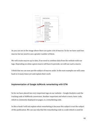  
	
  
	
  
40	
  
	
  
	
  
As	
  you	
  can	
  see	
  in	
  the	
  image	
  above	
  there	
  are	
  quite	
  a	
  lot	
  of	
  macros.	
  So	
  far	
  we	
  have	
  used	
  two	
  
macros	
  but	
  we	
  need	
  to	
  use	
  a	
  greater	
  number	
  of	
  them.	
  
	
  
We	
  will	
  create	
  macros	
  up	
  to	
  date,	
  if	
  we	
  need	
  to	
  combine	
  data	
  from	
  the	
  website	
  with	
  our	
  
tags.	
  Depending	
  on	
  what	
  a	
  given	
  macro	
  will	
  have	
  to	
  provide,	
  we	
  will	
  use	
  such	
  a	
  macro.	
  
	
  
I	
  think	
  that	
  we	
  can	
  now	
  put	
  the	
  subject	
  of	
  macros	
  aside.	
  In	
  the	
  next	
  examples	
  we	
  will	
  come	
  
back	
  to	
  it	
  many	
  times	
  yet	
  and	
  explain	
  their	
  work	
  
Implementation of Google AdWords remarketing with GTM
	
  
So	
  far	
  we	
  have	
  placed	
  two	
  very	
  important	
  tags	
  on	
  our	
  website	
  –	
  Google	
  Analytics	
  and	
  the	
  
tracking	
  code	
  of	
  AdWords	
  conversion.	
  Another	
  important	
  and	
  what	
  is	
  more,	
  basic	
  code,	
  
which	
  is	
  commonly	
  displayed	
  on	
  pages,	
  is	
  a	
  remarketing	
  code.	
  	
  
	
  
In	
  this	
  e-­‐book	
  I	
  will	
  not	
  explain	
  what	
  remarketing	
  is	
  because	
  this	
  subject	
  is	
  not	
  the	
  subject	
  
of	
  this	
  publication.	
  We	
  can	
  say	
  only	
  that	
  the	
  remarketing	
  code	
  is	
  a	
  code	
  which	
  is	
  used	
  for	
  
 