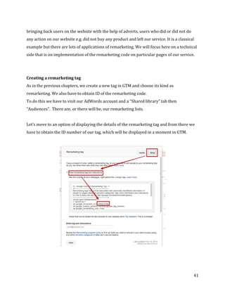  
	
  
	
  
41	
  
bringing	
  back	
  users	
  on	
  the	
  website	
  with	
  the	
  help	
  of	
  adverts,	
  users	
  who	
  did	
  or	
  did	
  not	
  do	
  
any	
  action	
  on	
  our	
  website	
  e.g.	
  did	
  not	
  buy	
  any	
  product	
  and	
  left	
  our	
  service.	
  It	
  is	
  a	
  classical	
  
example	
  but	
  there	
  are	
  lots	
  of	
  applications	
  of	
  remarketing.	
  We	
  will	
  focus	
  here	
  on	
  a	
  technical	
  
side	
  that	
  is	
  on	
  implementation	
  of	
  the	
  remarketing	
  code	
  on	
  particular	
  pages	
  of	
  our	
  service.	
  
	
  
	
  
Creating	
  a	
  remarketing	
  tag	
  
As	
  in	
  the	
  previous	
  chapters,	
  we	
  create	
  a	
  new	
  tag	
  in	
  GTM	
  and	
  choose	
  its	
  kind	
  as	
  
remarketing.	
  We	
  also	
  have	
  to	
  obtain	
  ID	
  of	
  the	
  remarketing	
  code.	
  
To	
  do	
  this	
  we	
  have	
  to	
  visit	
  our	
  AdWords	
  account	
  and	
  a	
  “Shared	
  library”	
  tab	
  then	
  
“Audiences”.	
  	
  There	
  are,	
  or	
  there	
  will	
  be,	
  our	
  remarketing	
  lists.	
  
	
  
Let’s	
  move	
  to	
  an	
  option	
  of	
  displaying	
  the	
  details	
  of	
  the	
  remarketing	
  tag	
  and	
  from	
  there	
  we	
  
have	
  to	
  obtain	
  the	
  ID	
  number	
  of	
  our	
  tag,	
  which	
  will	
  be	
  displayed	
  in	
  a	
  moment	
  in	
  GTM.	
  
	
  
	
  
	
  	
  
	
  	
  
 