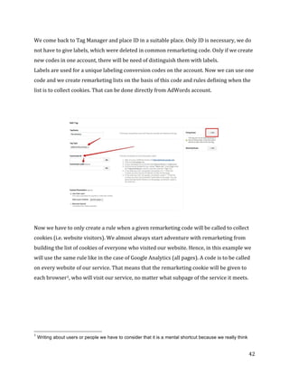  
	
  
	
  
42	
  
We	
  come	
  back	
  to	
  Tag	
  Manager	
  and	
  place	
  ID	
  in	
  a	
  suitable	
  place.	
  Only	
  ID	
  is	
  necessary,	
  we	
  do	
  
not	
  have	
  to	
  give	
  labels,	
  which	
  were	
  deleted	
  in	
  common	
  remarketing	
  code.	
  Only	
  if	
  we	
  create	
  
new	
  codes	
  in	
  one	
  account,	
  there	
  will	
  be	
  need	
  of	
  distinguish	
  them	
  with	
  labels.	
  	
  	
  
Labels	
  are	
  used	
  for	
  a	
  unique	
  labeling	
  conversion	
  codes	
  on	
  the	
  account.	
  Now	
  we	
  can	
  use	
  one	
  
code	
  and	
  we	
  create	
  remarketing	
  lists	
  on	
  the	
  basis	
  of	
  this	
  code	
  and	
  rules	
  defining	
  when	
  the	
  
list	
  is	
  to	
  collect	
  cookies.	
  That	
  can	
  be	
  done	
  directly	
  from	
  AdWords	
  account.	
  
	
  
	
  
	
  
	
  
Now	
  we	
  have	
  to	
  only	
  create	
  a	
  rule	
  when	
  a	
  given	
  remarketing	
  code	
  will	
  be	
  called	
  to	
  collect	
  
cookies	
  (i.e.	
  website	
  visitors).	
  We	
  almost	
  always	
  start	
  adventure	
  with	
  remarketing	
  from	
  
building	
  the	
  list	
  of	
  cookies	
  of	
  everyone	
  who	
  visited	
  our	
  website.	
  Hence,	
  in	
  this	
  example	
  we	
  
will	
  use	
  the	
  same	
  rule	
  like	
  in	
  the	
  case	
  of	
  Google	
  Analytics	
  (all	
  pages).	
  A	
  code	
  is	
  to	
  be	
  called	
  
on	
  every	
  website	
  of	
  our	
  service.	
  That	
  means	
  that	
  the	
  remarketing	
  cookie	
  will	
  be	
  given	
  to	
  
each	
  browser1,	
  who	
  will	
  visit	
  our	
  service,	
  no	
  matter	
  what	
  subpage	
  of	
  the	
  service	
  it	
  meets.	
  
	
  
	
  
	
  
	
  	
  	
  	
  	
  	
  	
  	
  	
  	
  	
  	
  	
  	
  	
  	
  	
  	
  	
  	
  	
  	
  	
  	
  	
  	
  	
  	
  	
  	
  	
  	
  	
  	
  	
  	
  	
  	
  	
  	
  	
  	
  	
  	
  	
  	
  	
  	
  	
  	
  	
  	
  	
  	
  	
  	
  
1
Writing about users or people we have to consider that it is a mental shortcut because we really think
 
