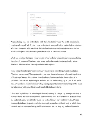  
	
  
	
  
43	
  
	
  
	
  
A	
  remarketing	
  code	
  can	
  be	
  fired	
  also	
  with	
  the	
  help	
  of	
  other	
  rules.	
  We	
  could,	
  for	
  example,	
  
create	
  a	
  rule,	
  which	
  will	
  fire	
  the	
  remarketing	
  tag,	
  if	
  somebody	
  clicks	
  on	
  the	
  link	
  or	
  a	
  button.	
  
We	
  can	
  create	
  rules,	
  which	
  will	
  fire	
  the	
  list	
  after	
  the	
  time	
  chosen	
  by	
  many	
  others	
  and	
  us.	
  
While	
  reading	
  this	
  e-­‐book	
  we	
  will	
  get	
  to	
  know	
  how	
  to	
  create	
  such	
  rules.	
  	
  
	
  
While	
  we	
  now	
  fire	
  the	
  tag	
  on	
  every	
  website	
  of	
  our	
  website	
  we	
  can	
  then	
  create	
  remarketing	
  
lists	
  directly	
  on	
  our	
  AdWords	
  account	
  based	
  on	
  fired	
  remarketing	
  tag	
  and	
  rules	
  set	
  on	
  
AdWords	
  accounts	
  while	
  creating	
  new	
  remarketing	
  lists.	
  	
  
	
  
In	
  the	
  image	
  from	
  the	
  previous	
  website,	
  we	
  can	
  see	
  also	
  something	
  which	
  is	
  marked	
  as	
  
"Customs	
  parameters”.	
  These	
  parameters	
  are	
  used	
  for	
  creating	
  more	
  advanced	
  conditions	
  
of	
  firing	
  tags.	
  We	
  can,	
  for	
  example,	
  download	
  data	
  from	
  the	
  website	
  about	
  values	
  of	
  a	
  
customer’s	
  basket	
  and	
  depending	
  on	
  its	
  value	
  fire	
  the	
  remarketing	
  tag	
  or	
  (add	
  to	
  the	
  list	
  or	
  
not).	
  We	
  use	
  these	
  parameters	
  in	
  creating	
  a	
  campaign	
  of	
  dynamic	
  remarketing.	
  In	
  this	
  place	
  
our	
  adventure	
  with	
  something,	
  which	
  is	
  called	
  Data	
  Layer,	
  starts.	
  
	
  
Data	
  Layer	
  is	
  probably	
  the	
  most	
  important	
  functionality	
  of	
  Google	
  Tag	
  Manager	
  because	
  it	
  
makes	
  data	
  on	
  the	
  website	
  dependent	
  on	
  the	
  website	
  code	
  itself	
  and	
  makes	
  that	
  data	
  from	
  
the	
  website	
  become	
  available	
  for	
  many	
  our	
  tools	
  which	
  we	
  have	
  on	
  the	
  website.	
  We	
  can	
  
compare	
  Data	
  Layer	
  to	
  a	
  universal	
  plug-­‐in,	
  which	
  we	
  can	
  buy	
  at	
  the	
  airport,	
  to	
  which	
  from	
  
one	
  side	
  we	
  can	
  connect	
  a	
  laptop	
  and	
  from	
  the	
  other	
  we	
  can	
  plug	
  any	
  socket	
  all	
  over	
  the	
  
 