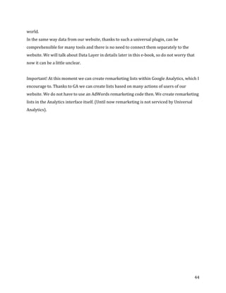  
	
  
	
  
44	
  
world.	
  	
  
In	
  the	
  same	
  way	
  data	
  from	
  our	
  website,	
  thanks	
  to	
  such	
  a	
  universal	
  plugin,	
  can	
  be	
  
comprehensible	
  for	
  many	
  tools	
  and	
  there	
  is	
  no	
  need	
  to	
  connect	
  them	
  separately	
  to	
  the	
  
website.	
  We	
  will	
  talk	
  about	
  Data	
  Layer	
  in	
  details	
  later	
  in	
  this	
  e-­‐book,	
  so	
  do	
  not	
  worry	
  that	
  
now	
  it	
  can	
  be	
  a	
  little	
  unclear.	
  
	
  
Important!	
  At	
  this	
  moment	
  we	
  can	
  create	
  remarketing	
  lists	
  within	
  Google	
  Analytics,	
  which	
  I	
  
encourage	
  to.	
  Thanks	
  to	
  GA	
  we	
  can	
  create	
  lists	
  based	
  on	
  many	
  actions	
  of	
  users	
  of	
  our	
  
website.	
  We	
  do	
  not	
  have	
  to	
  use	
  an	
  AdWords	
  remarketing	
  code	
  then.	
  We	
  create	
  remarketing	
  
lists	
  in	
  the	
  Analytics	
  interface	
  itself.	
  (Until	
  now	
  remarketing	
  is	
  not	
  serviced	
  by	
  Universal	
  
Analytics).	
  
	
  
	
  
	
  
 