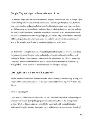  
	
  
	
  
45	
  
Google Tag Manager – advanced cases of use
	
  
On	
  previous	
  pages	
  we	
  have	
  discussed	
  the	
  most	
  frequent	
  and	
  basic	
  methods	
  of	
  using	
  GTM	
  in	
  
work	
  with	
  tags	
  on	
  our	
  website.	
  We	
  have	
  installed	
  a	
  basic	
  Google	
  Analytics	
  code,	
  AdWords	
  
conversion	
  tracking	
  and	
  a	
  remarketing	
  code.	
  Most	
  installations	
  end	
  here.	
  However,	
  times	
  
are	
  different	
  now,	
  so	
  we	
  need	
  more	
  and	
  more	
  data	
  to	
  collect	
  and	
  process	
  from	
  our	
  website,	
  
we	
  need	
  to	
  understand	
  more	
  and	
  more	
  precisely	
  what	
  visitors	
  of	
  our	
  website	
  really	
  need,	
  
we	
  need	
  to	
  better	
  aim	
  our	
  marketing	
  campaigns,	
  etc.	
  That	
  is	
  why,	
  surely,	
  there	
  is	
  a	
  need	
  of	
  
additional	
  operations	
  on	
  data	
  which	
  are	
  on	
  our	
  website,	
  we	
  will	
  want	
  to	
  examine	
  every	
  
area	
  of	
  the	
  website,	
  we	
  will	
  want	
  to	
  mark	
  every	
  visitor	
  in	
  a	
  better	
  way.	
  	
  
	
  
	
  
So,	
  there	
  will	
  be	
  some	
  play	
  at	
  more	
  advanced	
  implementation	
  and	
  use	
  of	
  GTM	
  possibilities.	
  
In	
  this	
  part	
  there	
  are	
  the	
  most	
  useful	
  and	
  popular	
  advanced	
  configurations	
  of	
  tags	
  and	
  
macros,	
  so	
  that	
  we	
  could	
  measure	
  everything	
  on	
  the	
  website	
  and	
  run	
  effective	
  marketing	
  
campaigns.	
  The	
  examples	
  below	
  will	
  help	
  us	
  understand	
  better	
  the	
  work	
  of	
  Google	
  Tag	
  
Manager	
  tool.	
  	
  	
  It	
  will	
  allow	
  us	
  to	
  move	
  easily	
  in	
  it	
  and	
  configure	
  any	
  tags.	
  
	
  
Data Layer – what is it and what is it used for?
	
  
Before	
  we	
  move	
  to	
  advanced	
  implementations,	
  which	
  I	
  will	
  try	
  to	
  describe	
  step	
  by	
  step,	
  it	
  is	
  
important	
  for	
  us	
  to	
  understand	
  one	
  of	
  the	
  most	
  important	
  functionality	
  of	
  GTM	
  that	
  is	
  Data	
  
Layer.	
  
What is Data Layer?
	
  
Data	
  Layer	
  is	
  a	
  combination	
  of	
  structured	
  API	
  Data	
  and	
  interfaces,	
  which	
  allow	
  making	
  use	
  
of	
  a	
  universal	
  format	
  (JSON)	
  of	
  tagging	
  services	
  and	
  sending	
  data	
  to	
  the	
  management	
  
system	
  (GTM).	
  In	
  this	
  way,	
  data	
  are	
  available	
  for	
  many	
  tools	
  with	
  no	
  need	
  to	
  tag	
  the	
  
website	
  each	
  time	
  by	
  separate	
  formats	
  for	
  every	
  tool	
  which	
  we	
  want	
  to	
  connect.	
  Not	
  clear?	
  
 