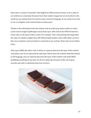  
	
  
	
  
47	
  
Data	
  Layer	
  is	
  a	
  kind	
  of	
  "translator”	
  like	
  English	
  for	
  different	
  kind	
  of	
  tools,	
  as	
  far	
  as	
  data	
  on	
  
our	
  website	
  are	
  concerned.	
  Everyone	
  loves	
  their	
  mother	
  tongue	
  but	
  not	
  everywhere	
  in	
  the	
  
world	
  we	
  can	
  communicate	
  in	
  it	
  and	
  we	
  need	
  a	
  universal	
  language.	
  In	
  our	
  world,	
  if	
  we	
  want	
  
or	
  not,	
  it	
  is	
  English.	
  In	
  the	
  world	
  of	
  data	
  it	
  is	
  Data	
  Layer.	
  
	
  
Thanks	
  to	
  this	
  information	
  from	
  the	
  website	
  such	
  as	
  events	
  (e.g.	
  button	
  clicks)	
  or	
  values	
  
can	
  be	
  sent	
  to	
  Google	
  Tag	
  Manager	
  just	
  by	
  Data	
  Layer.	
  After	
  that	
  in	
  the	
  GTM	
  tool	
  itself	
  we	
  
create	
  rules	
  on	
  the	
  basis	
  of	
  these	
  values.	
  For	
  example	
  “Call	
  a	
  remarketing	
  code	
  (tag)	
  when	
  
the	
  value	
  of	
  a	
  basket	
  is	
  higher	
  than	
  300	
  USD	
  (variable=basket,	
  value=300).	
  Rules	
  can	
  be	
  in	
  
this	
  case	
  created	
  for	
  each	
  tool	
  which	
  is	
  connected	
  on	
  our	
  website.	
  That	
  is	
  the	
  secret	
  of	
  Data	
  
Layer.	
  
	
  
Data	
  Layer	
  fulfills	
  also	
  other	
  roles.	
  It	
  allows	
  to	
  separate	
  data	
  from	
  the	
  layer	
  of	
  the	
  website	
  
code	
  (html,	
  css).	
  As	
  we	
  separated	
  the	
  style	
  layer	
  before	
  (how	
  the	
  website	
  looks	
  like)	
  thanks	
  
to	
  CSS	
  language,	
  now	
  we	
  separate	
  data	
  from	
  the	
  layer	
  of	
  the	
  website	
  code	
  itself.	
  While	
  
modifying	
  something	
  on	
  any	
  layer	
  we	
  do	
  not	
  violate	
  the	
  structure	
  of	
  the	
  rest.	
  It	
  gives	
  
security	
  and	
  order	
  in	
  administering	
  of	
  our	
  services.	
  
	
  
	
  
 