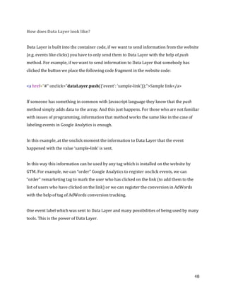  
	
  
	
  
48	
  
How	
  does	
  Data	
  Layer	
  look	
  like?	
  
	
  
Data	
  Layer	
  is	
  built	
  into	
  the	
  container	
  code,	
  if	
  we	
  want	
  to	
  send	
  information	
  from	
  the	
  website	
  
(e.g.	
  events	
  like	
  clicks)	
  you	
  have	
  to	
  only	
  send	
  them	
  to	
  Data	
  Layer	
  with	
  the	
  help	
  of	
  push	
  
method.	
  For	
  example,	
  if	
  we	
  want	
  to	
  send	
  information	
  to	
  Data	
  Layer	
  that	
  somebody	
  has	
  
clicked	
  the	
  button	
  we	
  place	
  the	
  following	
  code	
  fragment	
  in	
  the	
  website	
  code:	
  
	
  
<a	
  href="#"	
  onclick="dataLayer.push({'event':	
  'sample-­‐link'});">Sample	
  link</a>	
  
	
  
If	
  someone	
  has	
  something	
  in	
  common	
  with	
  Javascript	
  language	
  they	
  know	
  that	
  the	
  push	
  
method	
  simply	
  adds	
  data	
  to	
  the	
  array.	
  And	
  this	
  just	
  happens.	
  For	
  those	
  who	
  are	
  not	
  familiar	
  
with	
  issues	
  of	
  programming,	
  information	
  that	
  method	
  works	
  the	
  same	
  like	
  in	
  the	
  case	
  of	
  
labeling	
  events	
  in	
  Google	
  Analytics	
  is	
  enough.	
  
	
  
In	
  this	
  example,	
  at	
  the	
  onclick	
  moment	
  the	
  information	
  to	
  Data	
  Layer	
  that	
  the	
  event	
  
happened	
  with	
  the	
  value	
  ‘sample-­‐link’	
  is	
  sent.	
  	
  
	
  	
  
In	
  this	
  way	
  this	
  information	
  can	
  be	
  used	
  by	
  any	
  tag	
  which	
  is	
  installed	
  on	
  the	
  website	
  by	
  
GTM.	
  For	
  example,	
  we	
  can	
  “order”	
  Google	
  Analytics	
  to	
  register	
  onclick	
  events,	
  we	
  can	
  
“order”	
  remarketing	
  tag	
  to	
  mark	
  the	
  user	
  who	
  has	
  clicked	
  on	
  the	
  link	
  (to	
  add	
  them	
  to	
  the	
  
list	
  of	
  users	
  who	
  have	
  clicked	
  on	
  the	
  link)	
  or	
  we	
  can	
  register	
  the	
  conversion	
  in	
  AdWords	
  
with	
  the	
  help	
  of	
  tag	
  of	
  AdWords	
  conversion	
  tracking.	
  
	
  
One	
  event	
  label	
  which	
  was	
  sent	
  to	
  Data	
  Layer	
  and	
  many	
  possibilities	
  of	
  being	
  used	
  by	
  many	
  
tools.	
  This	
  is	
  the	
  power	
  of	
  Data	
  Layer.	
  
	
  
 