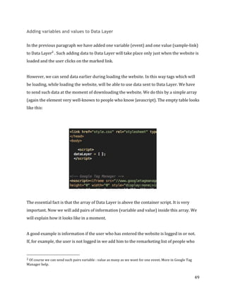  
	
  
	
  
49	
  
Adding variables and values to Data Layer
	
  
In	
  the	
  previous	
  paragraph	
  we	
  have	
  added	
  one	
  variable	
  (event)	
  and	
  one	
  value	
  (sample-­‐link)	
  
to	
  Data	
  Layer2
	
  .	
  Such	
  adding	
  data	
  to	
  Data	
  Layer	
  will	
  take	
  place	
  only	
  just	
  when	
  the	
  website	
  is	
  
loaded	
  and	
  the	
  user	
  clicks	
  on	
  the	
  marked	
  link.	
  	
  
	
  
However,	
  we	
  can	
  send	
  data	
  earlier	
  during	
  loading	
  the	
  website.	
  In	
  this	
  way	
  tags	
  which	
  will	
  
be	
  loading,	
  while	
  loading	
  the	
  website,	
  will	
  be	
  able	
  to	
  use	
  data	
  sent	
  to	
  Data	
  Layer.	
  We	
  have	
  
to	
  send	
  such	
  data	
  at	
  the	
  moment	
  of	
  downloading	
  the	
  website.	
  We	
  do	
  this	
  by	
  a	
  simple	
  array	
  
(again	
  the	
  element	
  very	
  well-­‐known	
  to	
  people	
  who	
  know	
  Javascript).	
  The	
  empty	
  table	
  looks	
  
like	
  this:	
  
	
  
	
  
	
  
	
  
The	
  essential	
  fact	
  is	
  that	
  the	
  array	
  of	
  Data	
  Layer	
  is	
  above	
  the	
  container	
  script.	
  It	
  is	
  very	
  
important.	
  Now	
  we	
  will	
  add	
  pairs	
  of	
  information	
  (variable	
  and	
  value)	
  inside	
  this	
  array.	
  We	
  
will	
  explain	
  how	
  it	
  looks	
  like	
  in	
  a	
  moment.	
  
	
  
A	
  good	
  example	
  is	
  information	
  if	
  the	
  user	
  who	
  has	
  entered	
  the	
  website	
  is	
  logged	
  in	
  or	
  not.	
  
If,	
  for	
  example,	
  the	
  user	
  is	
  not	
  logged	
  in	
  we	
  add	
  him	
  to	
  the	
  remarketing	
  list	
  of	
  people	
  who	
  
	
  	
  	
  	
  	
  	
  	
  	
  	
  	
  	
  	
  	
  	
  	
  	
  	
  	
  	
  	
  	
  	
  	
  	
  	
  	
  	
  	
  	
  	
  	
  	
  	
  	
  	
  	
  	
  	
  	
  	
  	
  	
  	
  	
  	
  	
  	
  	
  	
  	
  	
  	
  	
  	
  	
  	
  
2	
  Of	
  course	
  we	
  can	
  send	
  such	
  pairs	
  variable	
  :	
  value	
  as	
  many	
  as	
  we	
  want	
  for	
  one	
  event.	
  More	
  in	
  Google	
  Tag	
  
Manager	
  help.	
  	
  
 