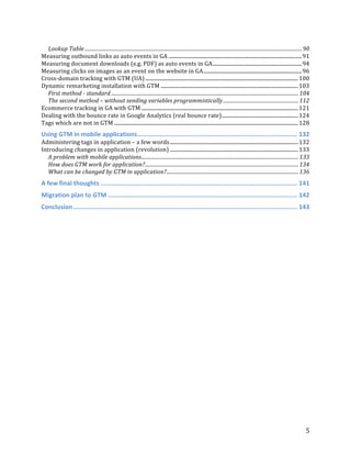  
	
  
	
  
5	
  
Lookup	
  Table	
  .............................................................................................................................................................................	
  90	
  
Measuring	
  outbound	
  links	
  as	
  auto	
  events	
  in	
  GA	
  .......................................................................................................	
  91	
  
Measuring	
  document	
  downloads	
  (e.g.	
  PDF)	
  as	
  auto	
  events	
  in	
  GA	
  .....................................................................	
  94	
  
Measuring	
  clicks	
  on	
  images	
  as	
  an	
  event	
  on	
  the	
  website	
  in	
  GA	
  ............................................................................	
  96	
  
Cross-­‐domain	
  tracking	
  with	
  GTM	
  (UA)	
  ......................................................................................................................	
  100	
  
Dynamic	
  remarketing	
  installation	
  with	
  GTM	
  ..........................................................................................................	
  103	
  
First	
  method	
  -­‐	
  standard	
  .....................................................................................................................................................	
  104	
  
The	
  second	
  method	
  –	
  without	
  sending	
  variables	
  programmistically	
  ............................................................	
  112	
  
Ecommerce	
  tracking	
  in	
  GA	
  with	
  GTM	
  .........................................................................................................................	
  121	
  
Dealing	
  with	
  the	
  bounce	
  rate	
  in	
  Google	
  Analytics	
  (real	
  bounce	
  rate)	
  ...........................................................	
  124	
  
Tags	
  which	
  are	
  not	
  in	
  GTM	
  ..............................................................................................................................................	
  128	
  
Using	
  GTM	
  in	
  mobile	
  applications	
  .......................................................................................	
  132	
  
Administering	
  tags	
  in	
  application	
  –	
  a	
  few	
  words	
  ...................................................................................................	
  132	
  
Introducing	
  changes	
  in	
  application	
  (revolution)	
  ...................................................................................................	
  133	
  
A	
  problem	
  with	
  mobile	
  applications	
  .............................................................................................................................	
  133	
  
How	
  does	
  GTM	
  work	
  for	
  application?	
  ..........................................................................................................................	
  134	
  
What	
  can	
  be	
  changed	
  by	
  GTM	
  in	
  application?	
  .........................................................................................................	
  136	
  
A	
  few	
  final	
  thoughts	
  ...........................................................................................................	
  141	
  
Migration	
  plan	
  to	
  GTM	
  .......................................................................................................	
  142	
  
Conclusion	
  ..........................................................................................................................	
  143	
  
	
  
	
  
	
  
	
  
	
  
	
  
	
  
	
  
	
  
	
  
	
  
	
  
 