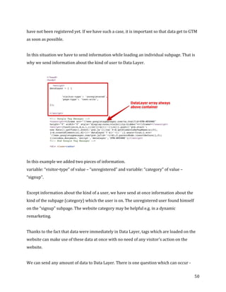  
	
  
	
  
50	
  
have	
  not	
  been	
  registered	
  yet.	
  If	
  we	
  have	
  such	
  a	
  case,	
  it	
  is	
  important	
  so	
  that	
  data	
  get	
  to	
  GTM	
  
as	
  soon	
  as	
  possible.	
  
	
  
In	
  this	
  situation	
  we	
  have	
  to	
  send	
  information	
  while	
  loading	
  an	
  individual	
  subpage.	
  That	
  is	
  
why	
  we	
  send	
  information	
  about	
  the	
  kind	
  of	
  user	
  to	
  Data	
  Layer.	
  
	
  
	
  
	
  
In	
  this	
  example	
  we	
  added	
  two	
  pieces	
  of	
  information.	
  
variable:	
  “visitor-­‐type”	
  of	
  value	
  –	
  “unregistered”	
  and	
  variable:	
  “category”	
  of	
  value	
  –	
  
“signup”.	
  
	
  
Except	
  information	
  about	
  the	
  kind	
  of	
  a	
  user,	
  we	
  have	
  send	
  at	
  once	
  information	
  about	
  the	
  
kind	
  of	
  the	
  subpage	
  (category)	
  which	
  the	
  user	
  is	
  on.	
  The	
  unregistered	
  user	
  found	
  himself	
  
on	
  the	
  “signup”	
  subpage.	
  The	
  website	
  category	
  may	
  be	
  helpful	
  e.g.	
  in	
  a	
  dynamic	
  
remarketing.	
  
	
  
Thanks	
  to	
  the	
  fact	
  that	
  data	
  were	
  immediately	
  in	
  Data	
  Layer,	
  tags	
  which	
  are	
  loaded	
  on	
  the	
  
website	
  can	
  make	
  use	
  of	
  these	
  data	
  at	
  once	
  with	
  no	
  need	
  of	
  any	
  visitor's	
  action	
  on	
  the	
  
website.	
  	
  
	
  
We	
  can	
  send	
  any	
  amount	
  of	
  data	
  to	
  Data	
  Layer.	
  There	
  is	
  one	
  question	
  which	
  can	
  occur	
  -­‐	
  
 