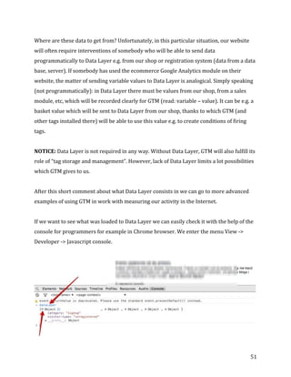  
	
  
	
  
51	
  
Where	
  are	
  these	
  data	
  to	
  get	
  from?	
  Unfortunately,	
  in	
  this	
  particular	
  situation,	
  our	
  website	
  
will	
  often	
  require	
  interventions	
  of	
  somebody	
  who	
  will	
  be	
  able	
  to	
  send	
  data	
  
programmatically	
  to	
  Data	
  Layer	
  e.g.	
  from	
  our	
  shop	
  or	
  registration	
  system	
  (data	
  from	
  a	
  data	
  
base,	
  server).	
  If	
  somebody	
  has	
  used	
  the	
  ecommerce	
  Google	
  Analytics	
  module	
  on	
  their	
  
website,	
  the	
  matter	
  of	
  sending	
  variable	
  values	
  to	
  Data	
  Layer	
  is	
  analogical.	
  Simply	
  speaking	
  
(not	
  programmatically):	
  in	
  Data	
  Layer	
  there	
  must	
  be	
  values	
  from	
  our	
  shop,	
  from	
  a	
  sales	
  
module,	
  etc,	
  which	
  will	
  be	
  recorded	
  clearly	
  for	
  GTM	
  (read:	
  variable	
  –	
  value).	
  It	
  can	
  be	
  e.g.	
  a	
  
basket	
  value	
  which	
  will	
  be	
  sent	
  to	
  Data	
  Layer	
  from	
  our	
  shop,	
  thanks	
  to	
  which	
  GTM	
  (and	
  
other	
  tags	
  installed	
  there)	
  will	
  be	
  able	
  to	
  use	
  this	
  value	
  e.g.	
  to	
  create	
  conditions	
  of	
  firing	
  
tags.	
  
	
  
NOTICE:	
  Data	
  Layer	
  is	
  not	
  required	
  in	
  any	
  way.	
  Without	
  Data	
  Layer,	
  GTM	
  will	
  also	
  fulfill	
  its	
  
role	
  of	
  “tag	
  storage	
  and	
  management”.	
  However,	
  lack	
  of	
  Data	
  Layer	
  limits	
  a	
  lot	
  possibilities	
  
which	
  GTM	
  gives	
  to	
  us.	
  
	
  
After	
  this	
  short	
  comment	
  about	
  what	
  Data	
  Layer	
  consists	
  in	
  we	
  can	
  go	
  to	
  more	
  advanced	
  
examples	
  of	
  using	
  GTM	
  in	
  work	
  with	
  measuring	
  our	
  activity	
  in	
  the	
  Internet.	
  
	
  
If	
  we	
  want	
  to	
  see	
  what	
  was	
  loaded	
  to	
  Data	
  Layer	
  we	
  can	
  easily	
  check	
  it	
  with	
  the	
  help	
  of	
  the	
  
console	
  for	
  programmers	
  for	
  example	
  in	
  Chrome	
  browser.	
  We	
  enter	
  the	
  menu	
  View	
  -­‐>	
  
Developer	
  -­‐>	
  Javascript	
  console.	
  
	
  
	
  
 