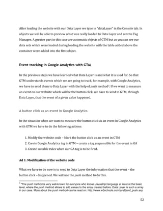  
	
  
	
  
52	
  
	
  
After	
  loading	
  the	
  website	
  with	
  our	
  Data	
  Layer	
  we	
  type	
  in	
  "dataLayer”	
  in	
  the	
  Console	
  tab.	
  In	
  
objects	
  we	
  will	
  be	
  able	
  to	
  preview	
  what	
  was	
  really	
  loaded	
  to	
  Data	
  Layer	
  and	
  sent	
  to	
  Tag	
  
Manager.	
  A	
  greater	
  part	
  in	
  this	
  case	
  are	
  automatic	
  objects	
  of	
  GTM	
  but	
  as	
  you	
  can	
  see	
  our	
  
data	
  sets	
  which	
  were	
  loaded	
  during	
  loading	
  the	
  website	
  with	
  the	
  table	
  added	
  above	
  the	
  
container	
  were	
  added	
  into	
  the	
  first	
  object.	
  
	
  
Event tracking in Google Analytics with GTM
	
  
In	
  the	
  previous	
  steps	
  we	
  have	
  learned	
  what	
  Data	
  Layer	
  is	
  and	
  what	
  it	
  is	
  used	
  for.	
  So	
  that	
  
GTM	
  understands	
  events	
  which	
  we	
  are	
  going	
  to	
  track,	
  for	
  example,	
  with	
  Google	
  Analytics,	
  
we	
  have	
  to	
  send	
  them	
  to	
  Data	
  Layer	
  with	
  the	
  help	
  of	
  push	
  method3.	
  If	
  we	
  want	
  to	
  measure	
  
an	
  event	
  on	
  our	
  website	
  which	
  will	
  be	
  the	
  button	
  click,	
  we	
  have	
  to	
  send	
  to	
  GTM,	
  through	
  
Data	
  Layer,	
  that	
  the	
  event	
  of	
  a	
  given	
  value	
  happened.	
  
	
  	
  
A button click as an event in Google Analytics
	
  
In	
  the	
  situation	
  when	
  we	
  want	
  to	
  measure	
  the	
  button	
  click	
  as	
  an	
  event	
  in	
  Google	
  Analytics	
  
with	
  GTM	
  we	
  have	
  to	
  do	
  the	
  following	
  actions:	
  
	
  
1.	
  Modify	
  the	
  website	
  code	
  –	
  Mark	
  the	
  button	
  click	
  as	
  an	
  event	
  in	
  GTM	
  
2.	
  Create	
  Google	
  Analytics	
  tag	
  in	
  GTM	
  –	
  create	
  a	
  tag	
  responsible	
  for	
  the	
  event	
  in	
  GA	
  
3.	
  Create	
  suitable	
  rules	
  when	
  our	
  GA	
  tag	
  is	
  to	
  be	
  fired.	
  
	
  
Ad	
  1.	
  Modification	
  of	
  the	
  website	
  code	
  
	
  
What	
  we	
  have	
  to	
  do	
  now	
  is	
  to	
  send	
  to	
  Data	
  Layer	
  the	
  information	
  that	
  the	
  event	
  –	
  the	
  
button	
  click	
  –	
  happened.	
  We	
  will	
  use	
  the	
  push	
  method	
  to	
  do	
  this.	
  	
  
	
  	
  	
  	
  	
  	
  	
  	
  	
  	
  	
  	
  	
  	
  	
  	
  	
  	
  	
  	
  	
  	
  	
  	
  	
  	
  	
  	
  	
  	
  	
  	
  	
  	
  	
  	
  	
  	
  	
  	
  	
  	
  	
  	
  	
  	
  	
  	
  	
  	
  	
  	
  	
  	
  	
  	
  
3
"The push method is very well-known for everyone who knows Javastript language at least at the basic
level, where the push method allows to add values to the array created before. Data Layer is such a array
in our case. More about the push method can be read on: http://www.w3schools.com/jsref/jsref_push.asp
 