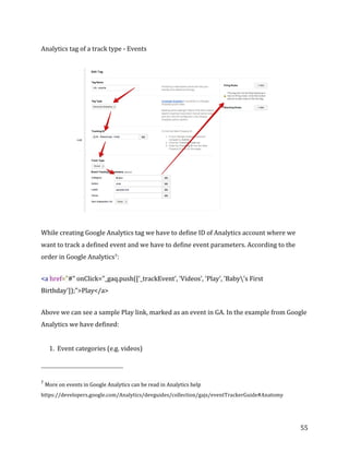  
	
  
	
  
55	
  
Analytics	
  tag	
  of	
  a	
  track	
  type	
  -­‐	
  Events	
  
	
  
While	
  creating	
  Google	
  Analytics	
  tag	
  we	
  have	
  to	
  define	
  ID	
  of	
  Analytics	
  account	
  where	
  we	
  
want	
  to	
  track	
  a	
  defined	
  event	
  and	
  we	
  have	
  to	
  define	
  event	
  parameters.	
  According	
  to	
  the	
  
order	
  in	
  Google	
  Analytics7:	
  
<a	
  href="#"	
  onClick="_gaq.push(['_trackEvent',	
  'Videos',	
  'Play',	
  'Baby's	
  First	
  
Birthday']);">Play</a>	
  
Above	
  we	
  can	
  see	
  a	
  sample	
  Play	
  link,	
  marked	
  as	
  an	
  event	
  in	
  GA.	
  In	
  the	
  example	
  from	
  Google	
  
Analytics	
  we	
  have	
  defined:	
  
	
  
1. Event	
  categories	
  (e.g.	
  videos)	
  	
  
	
  	
  	
  	
  	
  	
  	
  	
  	
  	
  	
  	
  	
  	
  	
  	
  	
  	
  	
  	
  	
  	
  	
  	
  	
  	
  	
  	
  	
  	
  	
  	
  	
  	
  	
  	
  	
  	
  	
  	
  	
  	
  	
  	
  	
  	
  	
  	
  	
  	
  	
  	
  	
  	
  	
  	
  
7
More	
  on	
  events	
  in	
  Google	
  Analytics	
  can	
  be	
  read	
  in	
  Analytics	
  help	
  
https://developers.google.com/Analytics/devguides/collection/gajs/eventTrackerGuide#Anatomy	
  
 