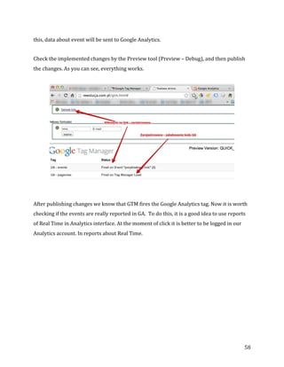 
	
  
	
  
58	
  
this,	
  data	
  about	
  event	
  will	
  be	
  sent	
  to	
  Google	
  Analytics.	
  
Check	
  the	
  implemented	
  changes	
  by	
  the	
  Preview	
  tool	
  (Preview	
  –	
  Debug),	
  and	
  then	
  publish	
  
the	
  changes.	
  As	
  you	
  can	
  see,	
  everything	
  works.	
  
	
  
After	
  publishing	
  changes	
  we	
  know	
  that	
  GTM	
  fires	
  the	
  Google	
  Analytics	
  tag.	
  Now	
  it	
  is	
  worth	
  
checking	
  if	
  the	
  events	
  are	
  really	
  reported	
  in	
  GA.	
  	
  To	
  do	
  this,	
  it	
  is	
  a	
  good	
  idea	
  to	
  use	
  reports	
  
of	
  Real	
  Time	
  in	
  Analytics	
  interface.	
  At	
  the	
  moment	
  of	
  click	
  it	
  is	
  better	
  to	
  be	
  logged	
  in	
  our	
  
Analytics	
  account.	
  In	
  reports	
  about	
  Real	
  Time.	
  
 