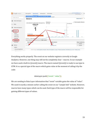  
	
  
	
  
59	
  
	
  
Everything	
  works	
  properly.	
  The	
  event	
  on	
  our	
  website	
  registers	
  correctly	
  in	
  Google	
  
Analytics.	
  However,	
  one	
  thing	
  may	
  still	
  not	
  be	
  completely	
  clear	
  –	
  macros.	
  In	
  our	
  example	
  
we	
  have	
  used	
  a	
  built-­‐in	
  {{event}}	
  macro.	
  The	
  macro	
  named	
  {{event}}	
  is	
  ready	
  to	
  use	
  type	
  in	
  
GTM.	
  It	
  is	
  a	
  special	
  type	
  of	
  the	
  macro	
  which	
  gains	
  value	
  at	
  the	
  moment	
  of	
  calling	
  it	
  by	
  the	
  
code:	
  
dataLayer.push({'event':	
  'value'});	
  
We	
  are	
  sending	
  to	
  Data	
  Layer	
  information	
  that	
  "event”	
  variable	
  gains	
  the	
  value	
  of	
  "value”.	
  
We	
  used	
  it	
  exactly	
  a	
  minute	
  earlier	
  calling	
  the	
  event	
  on	
  our	
  “sample	
  link”	
  website.	
  However,	
  
macros	
  have	
  many	
  types	
  which	
  can	
  be	
  used.	
  Each	
  type	
  of	
  the	
  macro	
  will	
  be	
  responsible	
  for	
  
gaining	
  different	
  types	
  of	
  values.	
  
	
  
 