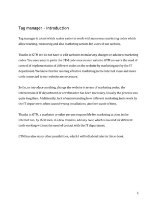  
	
  
	
  
6	
  
Tag manager - introduction
	
  	
  
Tag	
  manager	
  is	
  a	
  tool	
  which	
  makes	
  easier	
  to	
  work	
  with	
  numerous	
  marketing	
  codes	
  which	
  
allow	
  tracking,	
  measuring	
  and	
  also	
  marketing	
  actions	
  for	
  users	
  of	
  our	
  website.	
  
	
  	
  
Thanks	
  to	
  GTM	
  we	
  do	
  not	
  have	
  to	
  edit	
  websites	
  to	
  make	
  any	
  changes	
  or	
  add	
  new	
  marketing	
  
codes.	
  You	
  need	
  only	
  to	
  paste	
  the	
  GTM	
  code	
  once	
  on	
  our	
  website.	
  GTM	
  answers	
  the	
  need	
  of	
  
control	
  of	
  implementation	
  of	
  different	
  codes	
  on	
  the	
  website	
  by	
  marketing	
  not	
  by	
  the	
  IT	
  
department.	
  We	
  know	
  that	
  for	
  running	
  effective	
  marketing	
  in	
  the	
  Internet	
  more	
  and	
  more	
  
tools	
  connected	
  to	
  our	
  website	
  are	
  necessary.	
  	
  
	
  
So	
  far,	
  to	
  introduce	
  anything,	
  change	
  the	
  website	
  in	
  terms	
  of	
  marketing	
  codes,	
  the	
  
intervention	
  of	
  IT	
  department	
  or	
  a	
  webmaster	
  has	
  been	
  necessary.	
  Usually	
  the	
  process	
  was	
  
quite	
  long	
  then.	
  Additionally,	
  lack	
  of	
  understanding	
  how	
  different	
  marketing	
  tools	
  work	
  by	
  
the	
  IT	
  department	
  often	
  caused	
  wrong	
  installations.	
  Another	
  waste	
  of	
  time.	
  	
  
	
  
Thanks	
  to	
  GTM,	
  a	
  marketer	
  or	
  other	
  person	
  responsible	
  for	
  marketing	
  actions	
  in	
  the	
  
Internet	
  can,	
  by	
  their	
  own,	
  in	
  a	
  few	
  minutes,	
  add	
  any	
  code	
  which	
  is	
  needed	
  for	
  different	
  
tools	
  working	
  without	
  the	
  need	
  of	
  contact	
  with	
  the	
  IT	
  department.	
  
	
  
GTM	
  has	
  also	
  many	
  other	
  possibilities,	
  which	
  I	
  will	
  tell	
  about	
  later	
  in	
  this	
  e-­‐book.	
  
	
  
 