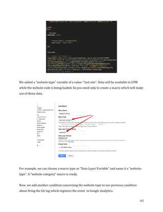  
	
  
	
  
61	
  
	
  
We	
  added	
  a	
  "website-­‐type”	
  variable	
  of	
  a	
  value:	
  "test-­‐site”.	
  Data	
  will	
  be	
  available	
  in	
  GTM	
  
while	
  the	
  website	
  code	
  is	
  being	
  loaded.	
  So	
  you	
  need	
  only	
  to	
  create	
  a	
  macro	
  which	
  will	
  make	
  
use	
  of	
  those	
  data.	
  
	
  
For	
  example,	
  we	
  can	
  choose	
  a	
  macro	
  type	
  as	
  "Data	
  Layer	
  Variable”	
  and	
  name	
  it	
  a	
  "website-­‐
type”.	
  A	
  “website	
  category”	
  macro	
  is	
  ready.	
  
Now,	
  we	
  add	
  another	
  condition	
  concerning	
  the	
  website-­‐tape	
  to	
  our	
  previous	
  condition	
  
about	
  firing	
  the	
  GA	
  tag	
  which	
  registers	
  the	
  event	
  	
  in	
  Google	
  Analytics.	
  
 