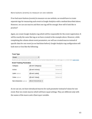  
	
  
	
  
63	
  
More buttons (events) to measure on one website
If	
  we	
  had	
  more	
  buttons	
  (events)	
  to	
  measure	
  on	
  one	
  website,	
  we	
  would	
  have	
  to	
  create	
  
separate	
  tags	
  for	
  measuring	
  each	
  event	
  in	
  Google	
  Analytics	
  with	
  a	
  method	
  described	
  above.	
  
However,	
  we	
  can	
  use	
  macros	
  and	
  then	
  one	
  tag	
  will	
  be	
  enough.	
  How	
  will	
  it	
  look	
  like	
  in	
  
practice?	
  
Again,	
  we	
  create	
  Google	
  Analytics	
  tag	
  which	
  will	
  be	
  responsible	
  for	
  the	
  event	
  registration.	
  It	
  
will	
  be	
  exactly	
  the	
  same	
  like	
  tag	
  as	
  we	
  have	
  created	
  in	
  the	
  example	
  above.	
  However,	
  while	
  
completing	
  the	
  column	
  about	
  event	
  parameters,	
  we	
  will	
  use	
  created	
  macros	
  instead	
  of	
  
specific	
  data	
  for	
  one	
  event	
  (as	
  we	
  had	
  done	
  before).	
  Google	
  Analytics	
  tag	
  configuration	
  will	
  
look	
  more	
  or	
  less	
  like	
  the	
  following:	
  
	
  	
  
As	
  we	
  can	
  see,	
  we	
  have	
  introduced	
  macros	
  for	
  each	
  parameter	
  instead	
  of	
  values	
  for	
  one	
  
event.	
  Now	
  we	
  create	
  macros	
  which	
  will	
  have	
  equal	
  settings.	
  They	
  are	
  different	
  only	
  with	
  
the	
  names	
  of	
  the	
  macro	
  and	
  a	
  Data	
  Layer	
  variable.	
  
 