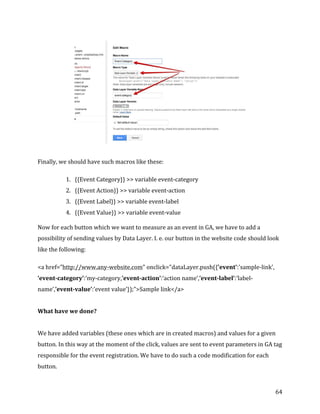 
	
  
	
  
64	
  
	
  
Finally,	
  we	
  should	
  have	
  such	
  macros	
  like	
  these:	
  
1. {{Event	
  Category}}	
  >>	
  variable	
  event-­‐category	
  
2. {{Event	
  Action}}	
  >>	
  variable	
  event-­‐action	
  
3. {{Event	
  Label}}	
  >>	
  variable	
  event-­‐label	
  
4. {{Event	
  Value}}	
  >>	
  variable	
  event-­‐value	
  
Now	
  for	
  each	
  button	
  which	
  we	
  want	
  to	
  measure	
  as	
  an	
  event	
  in	
  GA,	
  we	
  have	
  to	
  add	
  a	
  
possibility	
  of	
  sending	
  values	
  by	
  Data	
  Layer.	
  I.	
  e.	
  our	
  button	
  in	
  the	
  website	
  code	
  should	
  look	
  
like	
  the	
  following:	
  
<a	
  href=”http://www.any-­‐website.com"	
  onclick="dataLayer.push({'event':'sample-­‐link',	
  
‘event-­‐category’:’my-­‐category,’event-­‐action’:’action	
  name’,’event-­‐label’:’label-­‐
name’,’event-­‐value’:’event	
  value’});">Sample	
  link</a>	
  
	
  
What	
  have	
  we	
  done?	
  
	
  
We	
  have	
  added	
  variables	
  (these	
  ones	
  which	
  are	
  in	
  created	
  macros)	
  and	
  values	
  for	
  a	
  given	
  
button.	
  In	
  this	
  way	
  at	
  the	
  moment	
  of	
  the	
  click,	
  values	
  are	
  sent	
  to	
  event	
  parameters	
  in	
  GA	
  tag	
  
responsible	
  for	
  the	
  event	
  registration.	
  We	
  have	
  to	
  do	
  such	
  a	
  code	
  modification	
  for	
  each	
  
button.	
  
 